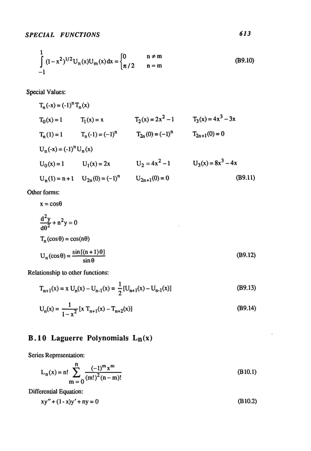 SPECIAL FUNCTIONS 613
1
~ (1- x2)l/2Un(x)Um(x)dx
= {0r~/2 # m
-1
Special Values:
Tn(-X
) = (-1)nTn(x)
T0(x) = 1 TI(X) = x
Tn(1) = 1 Tn (-1) = n
Un(-X
) = (-1)nUn(x)
UO
(x) =
Un(1) = n+l
Other forms:
X = COS0
d~2Y+n2y = 0
T
n (cos 0) = cos(n0)
sin [(n +1)0]
Un (COS0)
sin 0
Relationshipto other functions:
T2(x
) = 2x2 - 1
T2n(0) = (-1)
n
039.10)
T
3 (x) =3 - 3x
T2n+l(0
) =0
Ul(x) = 2x U
2 = 4x2 - 1 U3(x
) = 8x
3 - 4x
U2.(0 ) = (-1) n U2n+l(0) = 039.11)
1
Tn+l(X)= x Un(X
) - Un.l(X) = "~ [Un+l(X)- Un.l(X)]
1
Un(X) = ~ [x Tn+l(X ) - Tn+2(x
)]
B.10 Laguerre Polynomials Ln(x)
Series Representation:
n
_, ~’~ (-1)rex
m
Ln(x)=n: ~,
~-’~-~ !
m=0(m.) (n-
Differential Equation:
xy"+(1 - x)y" + ny =
039.12)
(B9.13)
039.14)
0310.1)
0310.2)
 