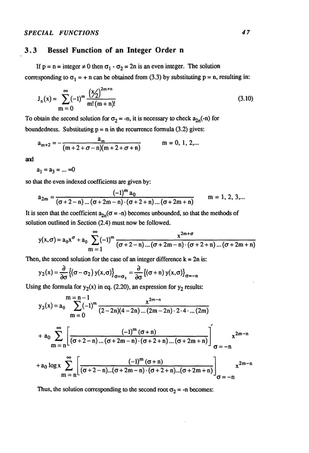 SPECIAL FUNCTIONS 4 7
3.3 Bessel Function of an Integer Order n
If p = n = integer ~ 0 then ~1 " ~2 = 2n is an eveninteger. ThesoIution
correspondingto ~l = + n can be obtained from(3.3) by substituting p = n, resulting in:
E(-1)(½12m÷o (3.10)
m!(m+ n)!
m=0
Toobtain the secondsolution for ~2= -n, it is necessaryto checka2n(-n
) for
boundedness.Substituting p = n in the recurrence formula(3.2) gives:
am m=0,1,2 ....
am+2=(m +2+o’- n)(m+2+o’+n)
a1 = a3 ..... 0
so that the evenindexedcoefficients are givenby:
(-1) ma
0 m=1,2,3 ....
a2m= (~ + 2- n)... (~ + 2m-n). (~ + 2 + n)... (~ + 2m
It is seen that the coefficient a2n(~= -n) becomes
unbounded,
so that the methods
solution outlined in Section (2.4) mustnowbe followed.
oo
x2m+
o.
y(x,~r) a0
xa ~"’~zLA-1)m
(or + 2 - n)... (~r +2m- n). ((r +2 +n)... (~r
+ a0
m=l
Then,the secondsolution for the case of an integer differencek = 2nis:
y2(x) : ~-{(~r-if2)y(x, ff)}o=a2 = ~{(ff + n)y(x,~)},___
n
Usingthe formulafor Y2(X)
in eq. (2.20), an expressionfor Y2results:
m=~ ~n- 1
x2m_
n
y2(x) zLA-1)m
(2- 2n)(4- 2n)... (2m- 2n). 2.4-...
a0
m=0
+ a0
’(o + 2 - n) ... (o + 2m- n): ~-’+"~+n) ... (o +2m
:n ~=-n
r m
]
n)
+ ao logx ~ ! x
2m-n
m~__n
L (~ + 2- n)...(~ + 2m-n)-(a + 2 + n)...(~ +
---- ~ ---- -n
Thus, the solution correspondingto the secondroot ~ = -n becomes:
 