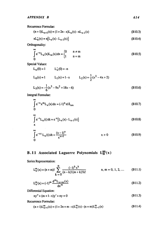 APPENDIX B 614
RecurrenceFormulae:
(n+ 1)Ln÷
1(x)= ( 1+2n- n(x)- nL
n.1(x)
xL
h (x) -- n[L
n(x)- Ln-l(x)]
Orthogonality:
I e-XLn(x)Lm(x)dx= {~n=m
0
SpecialValues:
Ln(0
) = 1
L0(x)=
L~(0)=
Ll(X)= 1-
L3(x
) = o~(X
3 - 9x2 + 18x- 6)
Integral Formulae:
I e-XxmLn(x)dx
= (-1)n n!Snm
0
I e-tLn(t) dt =-x [Ln (
x)- L
n4 (
x
I
e_XtLn(t)dt = (x- 1)
n
xn+l
0
L2(x
) = ~(x2 - 4x + 2)
x>0
0310.3)
0310.4)
0310.5)
0310.6)
03o.7)
031o.8)
0310.9)
B.I1 Associated Laguerre Polynomials Lnm(x)
Series Representation:
n
(_l)kxk
LI~(×) (n
(n- k)!(m
k--O
n,m=0, 1,2 ....
Lmn
(x) = (-1)mdmLn+m(x)
dx
m
DifferentialEquation:
xy"+(m+ 1-x)y’+ny =
RecurrenceFormulae:
(n + 1)Lmn+l(x) = + 2
n+ m
- x)L
~ (x)
- (n + m
)L
mn_l (x)
0311.1)
0311.2)
0311.3)
(Bll.4)
 