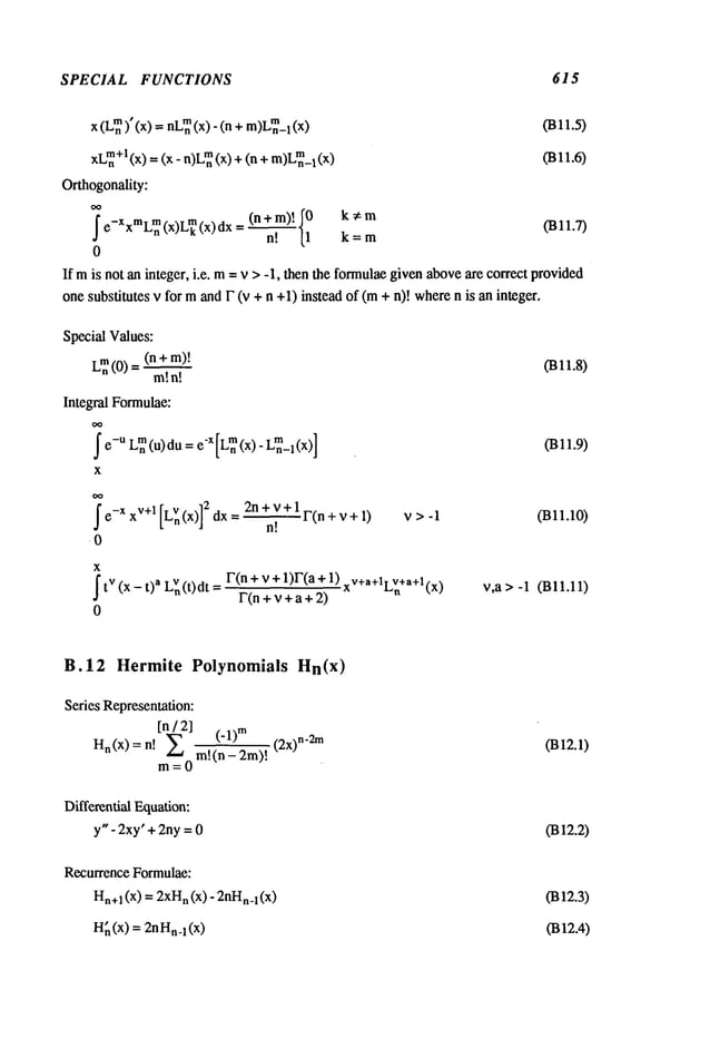 SPECIAL FUNCTIONS 615
x (L~)" (x) = nL~(x)- (n 1 (x) (B11.5)
xL~+l(x)-- (x- n)L~(x) + (n + m)L~_l (B11.6)
Orthogonality:
OO
~ e_XxmLmn
(x)L~(x)dx = (n+ m)! ~0 (B11.7)
n! [1 k=m
0
If mis not an integer, i.e. m= v > -1, then the formulaegiven aboveare correct provided
one substitutes v for mand F (v + n +1)instead of (m+ n)! wheren is an integer,
Special Values:
Lm.(0) =(n +
m!n!
Integral Formulae:
~ e-ULmn
(u) du= e’X[Lmn
(x) - L~_l(X)]
x
(Bll.8)
(Bll.9)
~e-XxV+l[Ln(x)] 2n+V+lF(n+v+l)
n!
0
v>-I (Bll.10)
x
j
’tv (x - t) a LVn
(t)dt r(n + v + 1)r(a + 1).v+a+l. v+a
+l,_,
F(n + v + a + 2)
Ln tx~
0
v,a > -1 (Bl1.11)
B.12 Hermite Polynomials Hn(x)
Series Representation:
[n / 2] (.1)
m
Hn(x)=n! E m!(n-2m)!
m=O
(2x) n-2m 0312.1)
Differential Equation:
y" - 2xy"+ 2ny=0 0312.2)
Recurrence Formulae:
Hn+
1 (x) = 2xH
n (x) - 2nHn_
l(x)
H
i (x) = 2nn_l (x)
(B12.3)
0312.4)
 