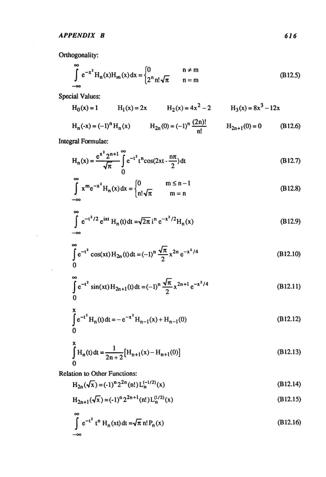 APPENDIX B 616
Orthogonality:
~ e-X~Hn(x)Hm
(x) dx = {02n~
-
Special Values:
Ho(x
) = 1 Hl(X
) = 2x
H
n (-x) = (-1) n H
n (x)
Integral Formulae:
H
a (x) ex
’,~- 2n
+l oo~ e
-ta tacos(2xt--~)2 dt
0
j-
,
{0
m_<n-1
xme-X Hn(x)dx = n!4-~
rn = n
H2(x
) = 4x2 - 2
(2n)!
H2n(0) (- 1)n n!
~e-t2/2 eiXt Hn(t)dt =,~-~in e-X2/2Hn(x)
~e
-t~ cos(xt) H2n
(t) dt = n ~/~ x2n e-x~ /4
2
0
~ e-t~ sin(xt)H2n+l(t)dt =(-1)n "~]-~ x2n+l e-XZ/4
2
0
x
~
e-t2 H
n (t) dt =- -xz H
n_
1 (x) +Hn
1 (0)
0
x
~ Hn(t) dt = 2~+ 2 [Hn+l (x)- Hn+l
0
Relation to Other Functions:
H2n
(’~’) =(- n 22n (n!) L(-112)(x)
H2n+
l(’~f~’)=(" 1)n22n+1
(n!) L~/:~)
~e
-t ~ tn Hn(x0dt =~’n!Pn(x)
H3(x
) = 8x3 - 12x
H2n+l(0
) = 0
0312.5)
(B12.6)
0312.7)
(B12.8)
(B12.9)
(B12.10)
(B12.11)
(B12.12)
(B12.13)
(B12.14)
(B12.15)
(B12.16)
 