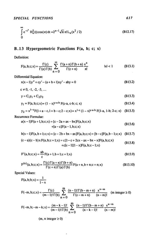 SPECIAL FUNCTIONS 617
J" e-t~ H2n
(t) cos(x0dt n-14-~n!L
n (x2
/ 2)
0
(B12.17)
B.13 HypergeometricFunctions F(a, b; c; x)
Definition:
r(c) ,~, r(a + n) r(b + xn
F(a,b;C;x)
F(a) F(b)
L, F(C+ n) n!
n=0
Differential Equation:
x(x - 1)y" + cy’ - (a + b + 1)xy’- aby
Ixl <1 (B13.1)
(B13.2)
c ¢ 0, -1, -2, -3 ....
Y = ClYl + C2Y2
Yl = F(a,b;c;x)=(1 - x)c’a’b F(c-a, c-b; c; x)
Y2= xl-CF(
1 + a - c,1 + b - c;2 - c;x)= ]-c (1 - x) c’a’b F(1-a, l- b; 2-c; x)
Recurrence Formulae:
a(x - 1)F(a+ 1, b;c; x) =[c - 2a +ax - bx]F(a,b;
+[a- c]F(a- 1, b;c; x)
(B13.3)
(B13.4)
(B13.5)
(B13.6)
b(x- 1)F(a,b+1; c; x) =[c - 2b+bx- ax]F(a,b;c; x) +[b - c]F(a, b- 1;
(c - a)(c - b) x F(a, b; c +I; x) =c [1 - c +2cx- ax- bx- x]F(a,b;
+c[c- 1][1- x]F(a,b;c - 1; x)
(B13.7)
(B13.8)
F’(a, b;c; x) ab
F(a
+ 1,b + l;c+1; x
F
(n) (a, b;c; x) F(c)F(a + n)F(b + n)F(a + n,b +
n;c + n;
r(c + n) r(a)
Special Values:
1
F(a,b; b; x) =1 -
(B13.9)
(B13.10)
r(c)
m (n-1)!r(b-m+n) x
n-m
F(-m,b;c;x)= (m--1-~-.r(b) E F(c-m+n)
n=O
(minteger _>0)
F(-m,b;-m-k;x)
(m-k-l)! ~
(m- 1)! r(b)
n=0
(n-1)!F(b- m + X
n- m
(n - k - 1)! (n - m)!
(m,n integer _>0)
 
