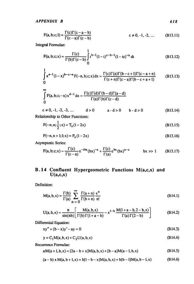 APPENDIX B 618
F(a, b; c; 1) r(c)r(c - a -
= c ¢0, -1, -2 ....
r(c- a)r(c- b)
Integral Formulae:
1
F(a,b;c;x) F(c) j- tb-l(1- t) c-b-1 (1 - tz -a dt
r(b)r(c-
0
1
fxa-I (1 -- X)b-c-n F(-n, b; c; x) dxF(c)F(a)F(b - c + 1)F(c -
F(c + n)F(c - a)F(b- c + a
0
J" F(a, b; c;-x) X
d-1 dx=
0
F(c)F(d)F(b- d)F(a
r(a)F(b)F(c
c ~ 0, -1, -2, -3 .... d > 0
Relationship to Other Functions:
F(-n,n;71 ;x) = Tn(1-2x)
a-d>0 b-d>0
F(-n,n + 1;1;x) = Pn(12x)
AsymptoticSeries:
F(a, b; c; x) ~ F(c) e_ina(bx)_a + F(c) ebX(bx)a_c
F(c- a) r(a)
bx >> 1
(B13.11)
(B13.12)
(B13.13)
(B13.14)
(B13.15)
(B13.16)
(B13.17)
B.14 Confluent Hypergeometric
U(a,c,x)
Definition:
OO
M(a,b,x) = F(b.~) ~ F(a + n
F(a) n__~0F(b + n)
n [ M(a,b,x) _XI_ b M(l+a- b,2-b,x)]
U(a,b,x)= sin~r~b) F(b)F(l+a-b)
F~(2-’~
Differential Equation:
xy" + (b- x)y’- ay =
y = C1M(a,
b, x) + C2U(u,b,
Recurrence Formulae:
aM(a+1, b, x) = [2a- b + x]M(a,b, x) + [b - aiM(a-1,
(a- b) x M(a,b + 1, x) = hi1 - b - x]M(a,b, x) +bib - 1]M(a,b
Functions M(a,c,x) and
0314.1)
0314.2)
0314.3)
0314.4)
0314.5)
0314.6)
 