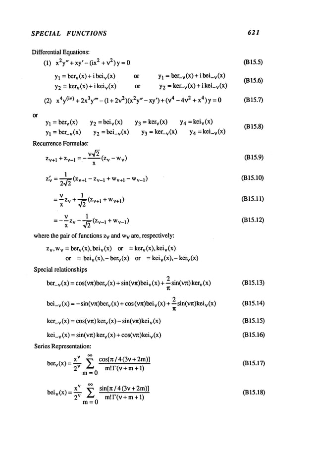 SPECIAL FUNCTIONS 621
Differential Equations:
(1) x2y"+xy’-(ix 2 +v2)y =
Yl = herr(x) + i beiv(X
)
Y2= kerr(X) + i keiv(X
)
(2)
or Yl = ber-v(x)+ibei-v(x)
or Y2= ker-v (x) + i kei_
v(x
x4y
(iv) + 2x3y"- (1 + 2v
2 )(x2y" - xy’) + (v4 - 4v
2 + x4 ) y =
Yl = berv(x) Y2 = beiv(x) Y3 = kerv(X)
Yl = ber-v(X) Y2 =bei-v(X) Y3= ker-v(X)
Recurrence Formulae:
=-v’~(z
v-wv)
Zv+1 + Zv_
1 .
x
¯ 1
Zv = 2--~(Zv+I -- Zv_1 + Wv+
1 -- Wv_l)
v 1
= +
x
v 1
= ---z v - (Zv_1 + Wv_l)
x
wherethe pair of functions zv and w
v are, respectively:
Zv,W
v =berv(x),beiv(X) or =kerv(x),keiv(X)
or = beiv(X),-berv(X ) or = keiv(X),-kerv(x)
Special relationships
2
ber_v(x) =cos(v~)berv(x) + sin(w)beiv(x) + -- sin(v~)
bei_
v (x) = - sin(v~)ber
v (x) +cos (vr~)bei
v (x) +--2 sin(v~)kei
v (x)
Y4=keiv (x)
Y4 =kei_v(x)
ker_v(x) =cos(yr,) kerv(x) - sin(vg)keiv
kei_v (x) = sin(v~) v (x)+ cos(wx)kei
v (x)
Series Representation:
berv(X)=~- co s[r~/4(3v+2m)]
m!F(v+ ra + 1)
m=0
X
V
~
beiv(X)=~- si n[r~/4(3v+2m)]
m! F(v + m+ 1)
m=0
(B15.5)
(m5.6)
(B15.7)
fins.8)
(B15.9)
(B15.10)
(B15.11)
(B15.12)
(B15.13)
(B15.14)
(B15.15)
(B15.16)
(B15.17)
(B15.18)
 