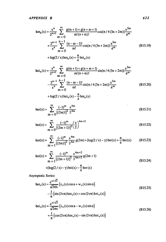 APPENDIX B 622
xn 2 x2m
kern (x) =
g(m+ l) ÷ g(n + m+
m!(n + m)!
cos[r~/ 4 (3n+2m)]-~-ffl--
m=0
2n_1 n- 1
+~ E (n-m-1)!c°s[rc/4(3n+2m)]X4--~
x
n m!
m=O
+log(2/ x) bern (x) + ~ bein (x)
X
n
kein(X)=2-’h’~" g( m+l)tg(n+m+l)sin[x/4(3n+2m)]X2S
m!(n + m)! 4’"
m=O
2n_1 n-1 x2
m
xn E (n-m-1 t
-~ m! )" sin[x / 4 (3n + 2m)]-~--
m=O
+ log(2/ x) bein (x) - ~ bern (x)
~ (-1) TM X
4m
bet(x) = m~=
0 [(2m)!]2 m
m= 0 [(2m + 1)!]
2
~ (-1) m X
4m
ker(x) = ~ 1 [(2m)!]2 24mg(2m)+ [log(2 / x) - ~) bet(x) + ~
kei(x) = (- 1)m x4 m+2
m= 1 [(2m + 1)!] 2 24m--~g(2m
+ 1)
+[log(2/ x) - 3/) bei(x)- ~ bet
AsymptoticSeries:
eX/4~
berv(x)= 2--~xx {zv(x)cosa+wv(x)sinct}
- ~ {sin (2vr0kerv(x) +cos (2vn)keiv
be
eX/4~
iv(X)= 2--~xx {Zv(X)cosa-wv(x)sina}
+~ {cos(2vn)kerv(x) - sin (2vr0keiv
(B15.19)
(B15.20)
(B15.21)
(B 15.22)
(B15.23)
(B15.24)
(B15.25)
(B15.26)
 