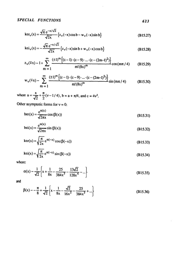 SPECIAL FUNCTIONS 623
kerv(X ) = _ ~ {zv(-x)c°sb- Wv(-X)sinb
}
~/’~ e-X/~ {Zv(-X)sinb+ Wv(-X)cosb
}
keiv (x) =
Zv(-T-x) I + (+l)m {(1)-(c - 9)... .. (c- ( 2m-1
- ~ COS
(m~/ 4)
m= 1
m! (8x)
m
Wv
(-T-x) ~ (+l)TM
{(c - 1). (c 9)... .. (c - (2m
-1)2)} sin ( mr~/ 4)
rn =1 m!(8x)
m
x 7~
wherea =-~- + ~ (v - 1 / 4), b =a + rt[4, and c =z.
Other asymptoticforms for v = 0:
ber(x)=ea~.~
(x) cos(~(x))
~/Z~X
e~(X)
bei(x) = ~ sin (l~(x))
ker(x) = 2~-~x
ea(-x) cos([~(-x))
kei(x) = ~x ea(-x) sin (13(-x))
where:
~(x) x +8x384-’ff~x
- ~-"’"
I~(x)--~+ ~. x 8x ~ 384x
3
(B15.27)
(B15.28)
(B15.29)
(B15.30)
(B15.31)
(B15.32)
(B15.33)
(B15.34)
(B~5.35)
(B15.36)
 