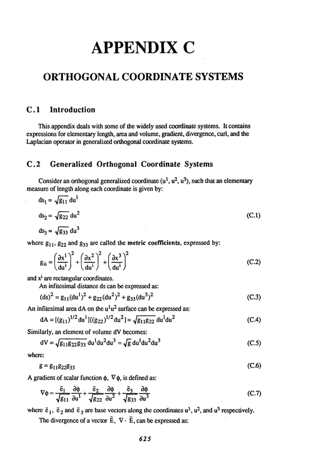 APPENDIX C
ORTHOGONAL COORDINATE SYSTEMS
C. 1 Introduction
Thisappendix
deals withsome
of the widelyusedcoordinatesystems.It contains
expressions
for elementary
length,area andvolume,
gradient,divergence,
curl, andthe
Laplacian
operatorin generalized
orthogonal
coordinate
systems.
C.2 Generalized Orthogonal Coordinate Systems
Consider
anorthogonal
generalized
coordinate
(ul, u2, u3), suchthat anelementary
measure
of lengthalongeachcoordinateis givenby:
ds1 = g~du
1
ds2= 4
du2
where gl 1, g22 andg33are called the metriccoefficients, expressed
by:
__
fx!
1
gii du~J +~dul ) kdu~J
(C.2)
andxi arerectangular
coordinates.
Aninfitesimaldistanceds canbeexpressed
as:
(ds)2 = gll(dul)2 + g22(du2)
2 + g33(du3)
2 (C.3)
Aninfitesimalarea dAonthe u~u
2 surfacecanbeexpressed
as:
dA= [(gll)l/2dul][(gEE)l/Edu 2] = ~ duldu
2 (C.4)
Similarly, an elementof volume
dVbecomes:
dV= ~/gl lg22g33duldu2du3
= "fff
duldu2du3
(C.5)
where:
g = gl lg22g33 (C.6)
Agradient
of scalarfunction
t~, V~b,is defined
as."
~7(~=g~ll ~’ul + g~2
2 OU
2 -r g~3
3 ~U
3
(C.7)
where
e 1, e2and~ 3 are basevectorsalongthe coordinates
u1, u2, andu3 respectively.
Thedivergence
of a vector~, V.~, canbeexpressedas:
625
 