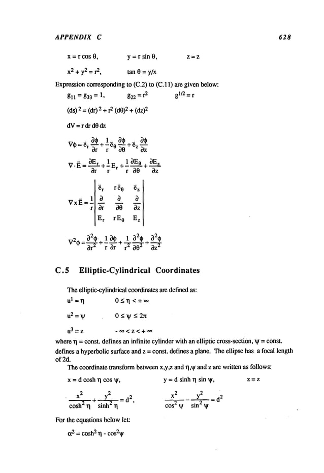 APPENDIX C 628
x=rcos 0, y = r sin 0, z=z
x2 +y2 = r
2, tan 0 = y/x
Expressioncorrespondingto (C.2) to (C. 11) are given b~low:
gll = g33 = 1, g22 = r2 gl/2 = r
(d$)2 =(dr) 2 +1.2(d0)2+
dV=rdrd0dz
er 3"~" ~’~ Z~zz
3E r 1_ 1 3E 0 3E
z
v.~.=--~-+7,-.~
+7-~-
+-~-
~
rl_[~r
r~0 ~z [
Vx~.=
~ 3-6
Er rE 0 Ez [
I
32t~.+ 1 30 + 1 32t~ , 32(~
v%=~
-r 7~ ~ao-~"~-7
~
C.5 Elliptic-Cylindrical Coordinates
Theelliptic-cylindrical coordinatesare definedas:
ul=rl 0_<rl <+0o
u2=~F 0<~F <2r~
03=Z -oo<z<+oo
where
~1 = const, defines an infinite cylinderwithan elliptic cross-section, xF =const.
defines a hyperbolicsurface and z = const, defines a plane. Theellipse has a focal length
of 2d.
Thecoordinate transformbetweenx,y,z and rl, ~ and z are written as follows:
x = d cosh rl cos ~,
, x
2 y~2 _
~ + sinh2 ~1 - d2’
For the equations belowlet:
tx2 = cosh
2 rI - cos2~
y = d sinh ~1 sin V,
x
2
y2 = d
2
cos 2 V sin 2 V
Z=Z
 