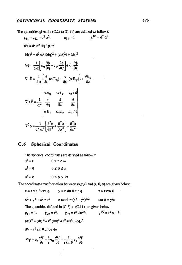 ORTHOGONAL COORDINATE SYSTEMS 629
The quantities givenin (C.2) to (C.I 1) are definedas follows:
gll = g22 = d2 ¢x2, g33 = 1 glt2 = d2 ~2
dV
=d~
c~
daa
dV
dz
(ds)2
=#or2[(~)2+(dV)2]
+
~ ~t~v ~z/d
c~En ere v Ez/d
V2-- _ 1 ~ ~2~ a2~ 1 a2~
oz=
C.6 Spherical Coordinates
Thespherical coordinatesare defined as follows:
ul=r 0<r<oo
112--0 0<0__.~
Thecoordinate transformationbetween(x,y,z) and (r, 0, ~) are given below.
x =r sin 0 cos ~ y =r sin 0 sin t~ z = r cos 0
x2 + y2 + z2 = r
2
z ~an 0 = (x 2 + y2)1/2 tan t~ = y/x
Thequantities defined in (C.2) to (C.11) are given below:
gl ~ = 1, g22 = r2, g33 = r2 sin20 gl/2 = r2 sin 0
(ds) 2 =(dr) 2 2 (d0
)2 + r2 sin20 (d~
)2
dV= r2 sin 0 dr dOd~
V~=~ri~hlt+l_ 0~I/+ 1 - ~V
s-g’noe,"g
 