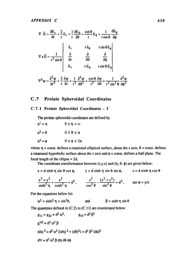 APPENDIX C 63 0
OEr 2_ 1 3E o cot0_ 1 OE~
V’~’:-~’-+~’~r +~’-~’-+~ "-t~°-~ rsin0 /~
r2 sin0
~r r ~0 r sin0 ~¢
~r ~0 ~¢
E
r rE
o rsin0E¢
V2_.. ~2~ 2 3~
~ =--~- + +
cot 0 ~F 1 32~
1 ~2~/+ ~
r2 ~02 r 2 O0 ~- r 2 sin 2 0 002
C.7 Prolate Spheroidal Coordinates
C.7.1 Prolate Spheroidal Coordinates - I
Theprolate spheroidal coordinatesare defined by
ul=rl 0_<~l <~
u2=O 0<0<~
u3=¢ 0<¢_<2r~
whererI = const, defines a rotational elliptical surface, aboutthe z axis, 0 = const, defines
a rotational hyperbolicsurface aboutthe z axis and ¢ = const, defines a half plane. The
focal lengthof the ellipse =2d.
Thecoordinate transformation between(x,y~) and (~, 0, 0) are given below:
x = d sinh ~ sin 0 cos ¢,
x2 + y2 z
2
sinh2~1l- cosh2-~--
~ =d
2
,
For the equations belowlet:
IX2= sinh2~1+sin20,
y = d sinh rI sin 0 sin ¢, z = d cosh~1cos 0
Z2 (x 2 + y2) = d
2,
tart ¢ = y/x
cos 2 0 sin 2 0
and 13=sinhrl sin 0
Thequantities defined in (C.2) to (C.11) are enumerated
below:
gl I = g22=d2tx2, g33=d2[
32
glt’2 =d
3 tx2~
(ds) 2 =2 tx2 [(dl, i) 2+(dO)2] +
2 ~2(dO
)2
dV= d3 or2 ~ dq dOde
 