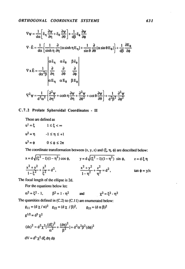 ORTHOGONAL COORDINATE SYSTEMS 631
1
~xEn txE~
V~2 1 f~)2~ _ ¢~qt c~2V 1
V: ~ ~. ~-~-~ + c°tn ~ ~" + 3-’~" + c°t 0"~0 } + d2132
C.7.2 Prolate Spheroidal Coordinates - II
Theseare definedas
ul=~ 1_<~<~
u2=1] -1<1]<+1
u3=¢ 0_<¢<2~
Thecoordinatetransformationbetween(x, y, z) and(~, 1], ¢) are describedbelow:
x = d4(~
2 - 1)(1 - 112)COS
x
2+y2
--~z
2
x
2+y2
--=z2 d
2
1_~2 ~’~z
=d2’
~112
1 ~- 112
’
Thefocal lengthof the ellipse is 2d.
For the equations belowlet:
Ct2 = ~2 _ 1, ~2 = 1 - ~2 ~ ~2 = ~2. ~2
~e qu~fifies defin~ in (C.2) to (C.11) ~e enumerat~~low:
gll=(dx/~)2 g22=(dz /~)2, g33=(d~)2
gl~ = d3 Z2
~2 2~(d~) 2 (d~)
2
-
(ds) 2 = ~ ~ [~ + ~J + dE~E~2(d~)
2
dV= d3 Z2d~ d~ d~
y = d4(~2 - 1)(1-1] 2) sin ,, z=d~1]
tan¢=y/x
 