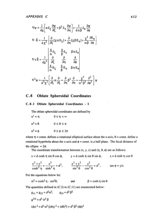 APPENDIX C 632
V" ~ = ~X2{~[Z~z E~] + ~~ [Z~3 E~]~ ~-~ ~ }
ZE~ --~E
C.8 Oblate Spheroidal Coordinates
C.8.1 Oblate Spheroidal Coordinates - I
Theoblate spheroidalcoordinates are definedby
0<~1<~
u2=0 0_<0<n
u3=0 0<~<2~
where/q
= const, definesa rotational elliptical surface aboutthe z-axis, 0 = const, define a
rotational hyperbolaaboutthe z-axis and qb= const, is a half plane. Thefocal distance of
the ellipse =2d.
Thecoordinatetransformationbetween(x, y, z) and(rl, 0, ~) are as follows:
x = d coshrl sin 0 cos O, Y= d cosh/q sin 0 sin O, z = d sinh/q cos 0
x2 + y2 z
2 x
2 z
2
__ + __ _ d
2 + y2
= d
2 tan (~ = y/x
cosh2 r I sinh 2 ~] - ’ sin2 0 cos2 0 ’
For the equations belowlet:
c~2= cosh2
~1- sin20, and lB=coshrl sin 0
Thequantities defined in (C.2) to (C. 11) are enumerated
below:
gll = g22 = d2cz2, g33 = d2 [~2
gl/2=d
3 cz2[~
(ds)2 =2 (z2 [(d/q) 2+(d0)2] +2 ~2(d~
))2
 