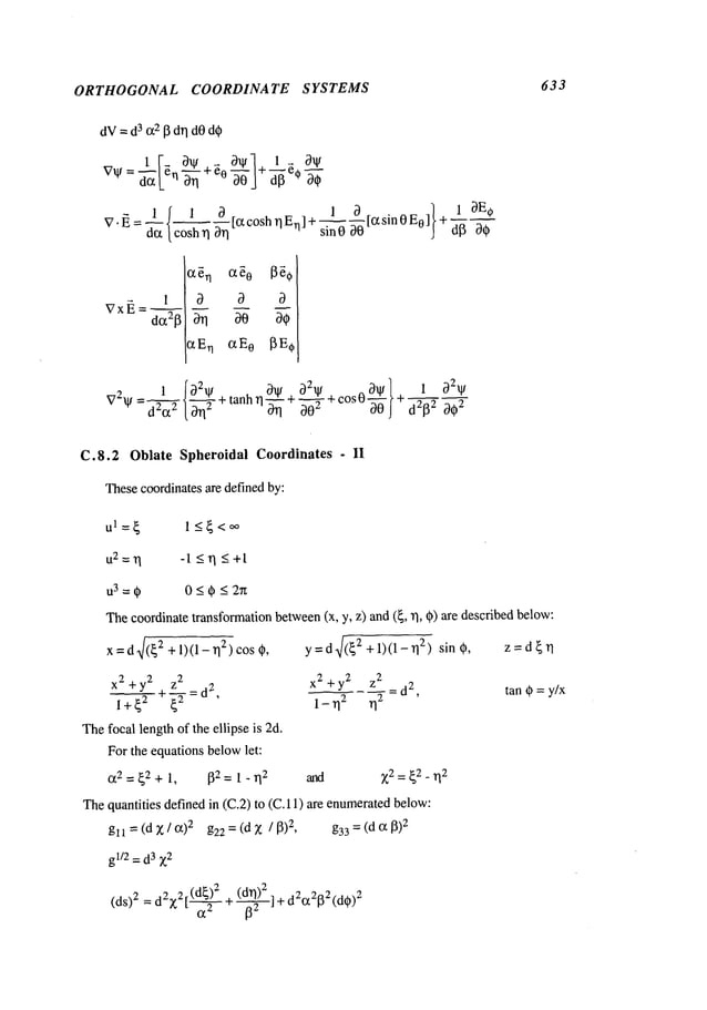 ORTHOGONAL COORDINATE SYSTEMS 633
1
c~ n a~0
c,En c~E
o
0211/ 0/I/ 0211/. 0~1"} + 1 021,1I
V211/=d-@~
20--@’+tanh11-ff~’~ +O-ff~-+c°sO~- d2~2 002
C.8.2 Oblate Spheroidal Coordinates - II
Thesecoordinatesare definedby:
ul=~ 1_<~<~
U2=TI -l<rl<+l
u3=~ 0_<~_<2rt
Thecoordinatetransformationbetween
(x, y, z) and (~, 11, @)are describedbelow:
X=d~/(~
2 +1)(1 - 2) co
s ~,
x2 + y2 z
2
~-d
2,
i+{2 ~ g2 -
Thefocal length of the ellipse is 2d.
For the equationsbelowlet:
~2 = ~2 + 1, 132= 1 - lq
2
y=daf~:/+l)(1-rl 2) sin~, z=d~rl
x2+y2 z2 =d
2,
tan~=y/x
1 - ~12 112
arid ~2=~2_ 112
Thequantities defined in (C.2) to (C.11) are enumerated
below:
gll=(d)~/002 g22=(dx /13)
2, g33=(dc~13)
2
gl/2 = d3 Z2
d 2
(ds)2=
2.~;t(x---~2r (d
a + 0~
@]
+ dec
~2
132 (d~)2
 