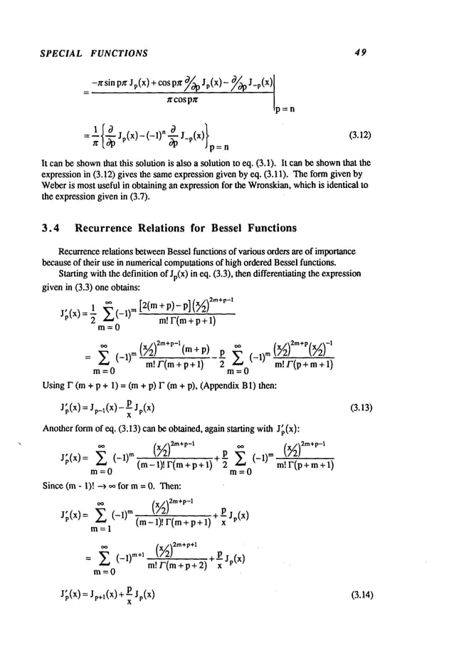 SPECIAL FUNCTIONS 49
=-~Zsin P~JP (x) +cos P/t ~/¢9pJP(X)-/~/cgPJ-P
ffcospTr !
= ;{~ Jp(x)-(-1)~ J_p(X)}p n (3.12)
It can be shown~at ~is ~lufion is M~a ~lufion to eq. (3.1). It c~ ~ shown~m
expression in (3. ]2) gives ~e =meexpression given by ¢q. (3.11). ~e fo~ given
We~ris most u~ful in ob~ing ~ expression for ~e Wronski~, which is idenfi~l to
the expressiongiven in (3.7).
3.4 Recurrence Relations for Bessel Functions
Recurrencerelations betweenBessel functions of various orders are of importance
becauseof their use in numericalcomputationsof high orderedBessel functions.
Starting withthe definition of Jp(x) in eq. (3.3), then differentiating the expression
givenin (3.3) one obtains:
1 E (_l)m [2(m + P)- P] (x~)2m+~’-’
J~’(x) = ~’m0 m!F(m+p+l)
(x~)2m+p-l(m+P) P E (-1)m
+1)
~ (--1)m m!F(m+p+l)
2 m!F(p+m
m=0 m=0
Using F (m + p + 1) = (m + p) F (m+ p), (AppendixB1)
J(x)=Jp_:(x)-
Jp(x)
Anotherformof eq. (3:13) can be obtained, again starting with J~,(x):
J;(x): ~ (-1)
TM
E (-m)m
(m-l)! I’(m +p+l) m!F(p+m+l)
m=0 m=0
Since (m- 1)! ~ oo for m= 0. Then:
00
(X//2)2m+p-1 +~ Jp(x)
J~(x)= (- 1)m(m_l)!F(m+p+l)
m=l
(-1)
m÷1
m=O
m!F(m+ p + 2)
J~(x)=Jp+l(X)+~Jp(x)
(3.13)
(3.14)
 