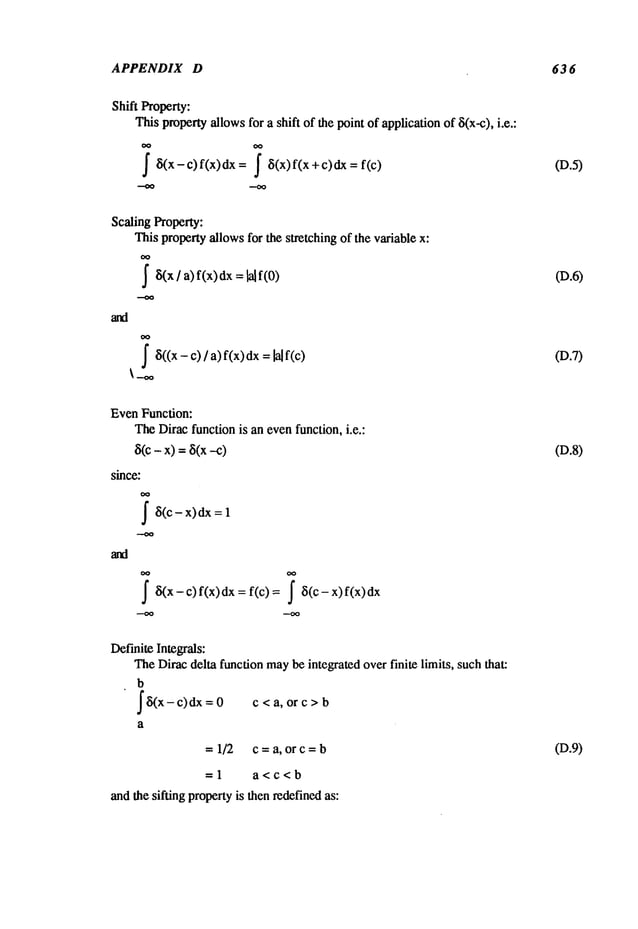 APPENDIX D 63 6
Shift Property:
Thispropertyallowsfor a shift of the point of applicationof ~5(x-c), i.e.:
(D.5)
Scaling Property:
This propertyallowsfor the stretching of the variable x:
OO
~5(x/ a) f(x) dx=lal
f~5((x- c) / a) f(x) dx=lal
(D.6)
(D.7)
EvenFunction:
TheDirac function is an evenfunction, i.e.:
8(c- x)=8(x
since:
~i(c-x) dx
~5(x - c) f(x) dx = f(c) = ~i(c - x)
(D.8)
DefiniteIntegrals:
TheDiracdelta function maybe integrated over finite limits, suchthat:
b
f S(x- c) dx = c<a, orc>b
a
=1/2 c=a, orc=b
=1 a<c<b
andthe sifting propertyis then redefinedas:
(D.9)
 