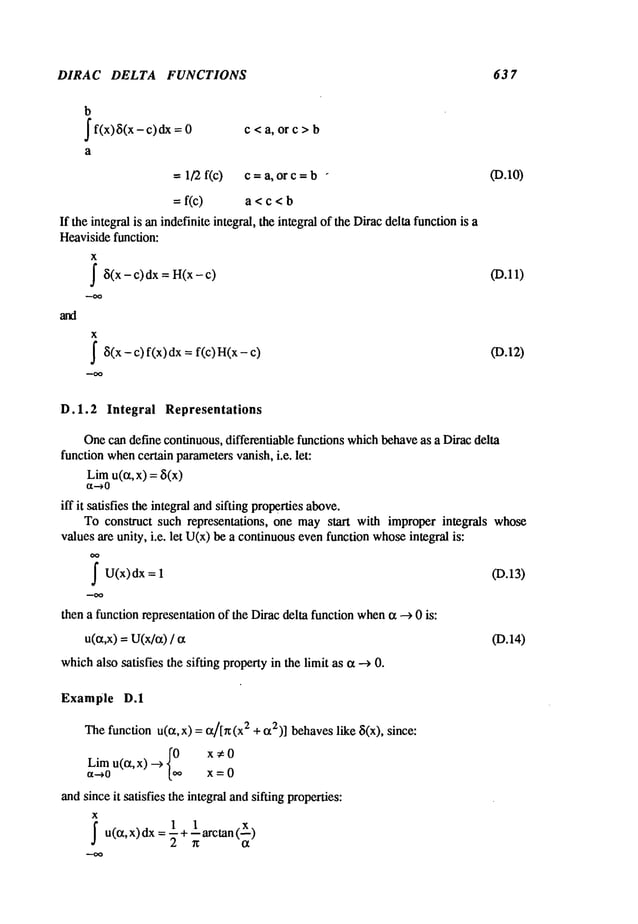 DIRAC DELTA FUNCTIONS 63 7
b
f f(x)~i(x- c)dx c < a, or c >
0 b
a
-- 1/2f(c) c =a, or c = b - (D.10)
=f(c) a < c < b
If the integral is an indefinite integral, the integral of the Diracdella functionis a
Heavisidefunction:
X
~8(x
-c)dx = H(x-c) (D.11)
X
J
’8(x- c) f(x) dx = f(c) H(x- (D.12)
D.1.2 Integral Representations
Onecan define continuous, differentiable functions whichbehaveas a Dirac delta
function whencertain parametersvanish, i.e. let:
Limu(~x,x) = 8(x)
¢X--~0
iff it satisfies the integral andsifting propertiesabove.
To construct such representations, one maystart with improper integrals whose
values are unity, i.e. let U(x)be a continuousevenfunction whoseintegral is:
~U(x)dx (D.13)
1
then a function representationof the Diracdelta functionwhen(z --> 0 is:
u((z,x) =U(x/c0 (D.14)
whichalso satisfies the sifting propertyin the limit as (~ --> 0.
Example D.1
Thefunction u(c~,x) =(z/[rc(x2 + c~2)]behaveslike ~i(x), since:
Lim
u(0~,x) ._) {0oo
x#0
~t-->0 x = 0
andsinceit satisfies the integral andsifting properties:
X
~u((z,x)dx = 1+ larctan
 