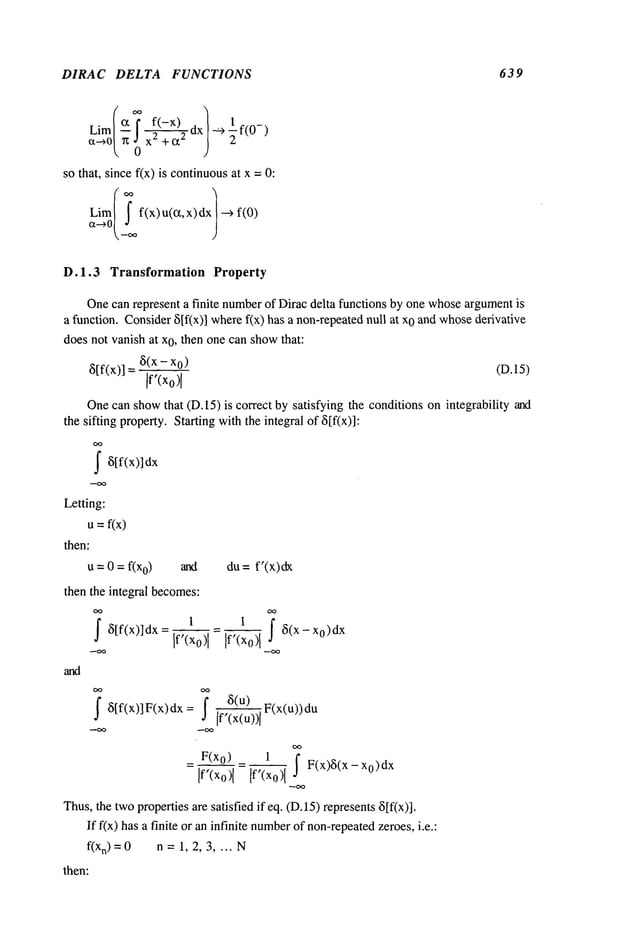 DIRAC DELTA FUNCTIONS 639
Lim(~T f(-x)
--~f(0-)
~-~0~
n ; x~--~’~-’~’~
so that, since f(x) is continuousat x =
Lim( T f(x)u(~t,x)dx --~
D.1.3 Transformation Property
Onecan represent a finite numberof Dirac delta functions by one whoseargumentis
a function. Consider8If(x)] wheref(x) has a non-repeatednull 0 and whos
e derivative
does not vanish at x0, then one can showthat:
8If(x)] ~i(x - x0 (D.15)
]f’(xo)
[
Onecan showthat (D.15) is correct by satisfying the conditions on integrability and
the sifting property. Starting withthe integral of ~[f(x)]:
I8[f(x)]dx
Letting:
U=f(x)
then:
u = 0 = f(x0) and
then the integral becomes:
j" 8[f(x)]dx-
du= f’(x)dx
]f’(xo) I I ~(x- xo)dx
I 8[f(x)lF(x)dx= I 8(u) F(x(u))du
/f’(x(u))/
_ F(x0)
[f’(xo)[ = [f’(x0)-’-~~ I F(x)8(x-x0)dx
Thus,the twopropertiesare satisfied if eq. (D. 15) represents8[f(x)].
If f(x) has a finite or an infinite number
of non-repeated
zeroes, i.e.:
f(x
n)=0 n =1, 2, 3 .... N
then:
 