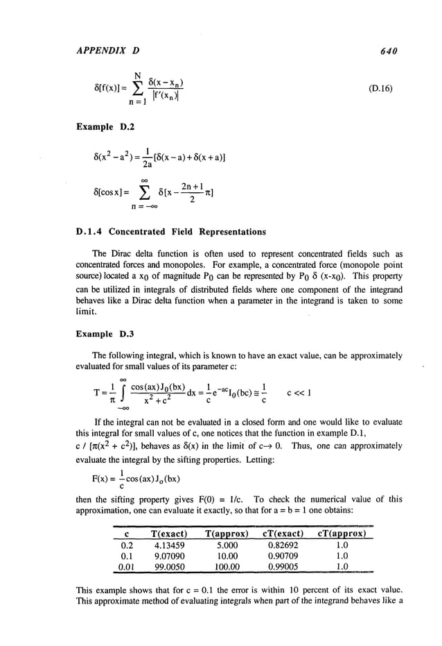 APPENDIX D
N
8(x- x~)
6[fix)]= E If’(Xn)
I
n=l
Example D.2
8(x2 - a2) = ~a [8(x - a) + 6(x +
oo
8[cosx]= E 8[x-2n+ln]
2
640
(D.16)
D.1.4 Concentrated Field Representations
The Dirac delta function is often used to represent concentrated fields such as
concentrated forces and monopoles. For example, a concentrated force (monopolepoint
source) located a x0 of magnitudeP0 can be represented by P0 6 (x-x0). This property
can be utilized in integrals of distributed fields whereone component
of the integrand
behaves like a Dirac delta function whena parameter in the integrand is taken to some
limit.
Example D.3
Thefollowing integral, whichis known
to have an exact value, can be approximately
evaluatedfor smallvalues of its parameterc:
T=--I
f cos(ax)Jo(bx) =1
1
7~ x2 + C2 dxc e-aCI0(bc) ~ -c
c << 1
If the integral can not be evaluated in a closed form and one wouldlike to evaluate
this integral for smallvaluesof c, onenotices that the function in example
D. 1.,
c / [n(x2 + c2)], behavesas 6(x) in the limit of c---~ Thus, one can approximately
evaluate the integral by the sifting properties. Letting:
F(x) 1 cos (a x) Jo(bx
c
then the sifting property gives F(0) = 1/c. To check the numerical value of this
approximation,one can evaluate it exactly, so that for a = b =1 one obtains:
c T(exact) T(approx) c~(exact) cT(approx)
0.2 4.13459 5.000 0.82692 1.0
0.1 9.07090 10.00 0.90709 1.0
0.01 99.0050 100.00 0.99005 1.0
This exampleshowsthat for c = 0.1 the error is within 10 percent of its exact value.
This approximatemethod
of evaluating integrals whenpart of the integrand behaveslike a
 