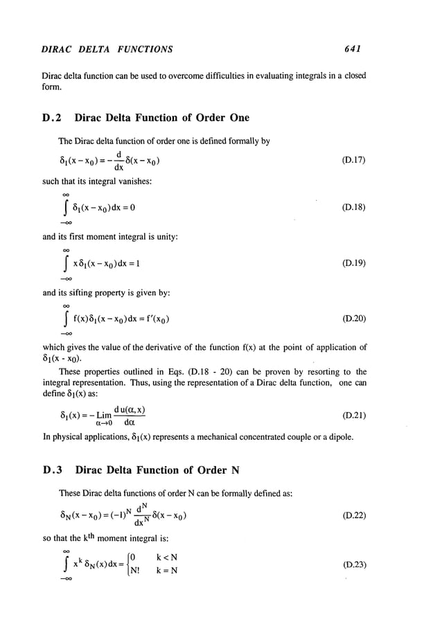 DIRAC DELTA FUNCTIONS 641
Dirac delta function can be used to overcome
difficulties in evaluatingintegrals in a closed
form.
D.2 Dirac Delta Function of Order One
TheDiracdelta function of order one is definedformally by
61(x - o) =
- d-~ 8(
x - o) (D.
17)
suchthat its integral vanishes:
I 81(x =0 (D.18)
andits first moment
integral is unity:
I x61(x- =1 (D.19)
x0)dx
andits sifting propertyis givenby:
I f(x)~l(X xo)dx = f’(xo) (D.20)
whichgives the value of the derivative of the function f(x) at the point of application
~Jl(X- x0).
These properties outlined in Eqs. (D.18 - 20) can be proven by resorting to the
integral representation. Thus,using the representation of a Dirac delta function, one can
define51(x)as:
8~(x)=- Liradu(cqx____.~) (D.21)
In physical applications, 81(x) represents a mechanical
concentratedcoupleor a dipole.
D. 3 Dirac Delta Function of Order N
TheseDirac delta functions of order Ncan be formallydefined as:
N
(~N(X -Xo) = (-1) N d--~- ~J(x -x
O)
so that the kth moment
integral is:
I xk ~iN(X)dx= {0 k<N
N! k =N
(D.22)
(D.23)
 