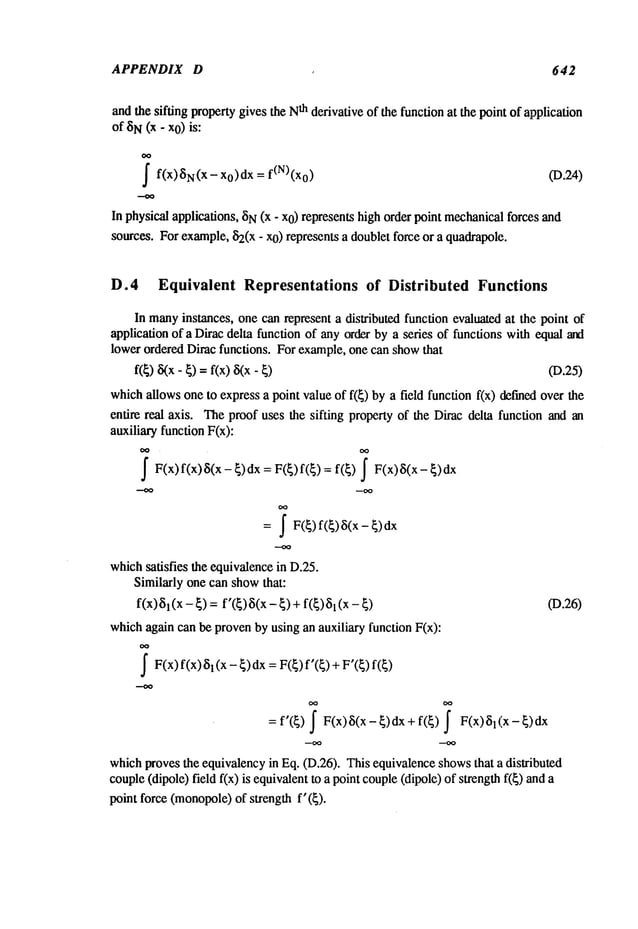 APPENDIX D 642
and the sifting propertygives the N
th derivative of the function at the point of application
of 8N(x - x0) is:
f f(x)SN(X- x0)dx = f(N)(x0) (19.24)
In physical applications, ~iN(x - x0) represents high order point mechanical
forces and
sources. For example,~2(x- xO)represents a doublet force or a quadrapole.
D.4 Equivalent Representations of Distributed Functions
In many
instances, one can represent a distributed function evaluated at the point of
application of a Dirac delta function of any order by a series of functions with equal and
lower ordered Dirac functions. For example,one can showthat
f(~) ~(x- ~) = f(x) 8(x- (D.25)
whichallows one to express a point value of f(~) by a field function f(x) defined over
entire real axis. Theproof uses the sifting property of the Dirac delta function and an
auxiliary function F(x):
f F(x)f(x)8(x - {)dx = F({) f({) = f(~) F(x)8(x
= ~ F(~) f(~)8(x-
whichsatisfies the equivalencein D.25.
Similarly one can showthat:
f(x) 81(x- ~) = f’(~) 8(x - ~) +f(~) 03.26)
whichagain can be provenby using an auxiliary function F(x):
~F(x)f(x) l(x -~)dx = F
(~) f’( ~) + F’(~) f(~
= f’(~) J F(x) 8(x - ~) dx + f(~) l( x - ~) dx
whichprovesthe equivalencyin Eq. (D.26). This equivalenceshowsthat a distributed
couple(dipole) field f(x) is equivalentto a point couple(dipole) of strength f(~)
point force (monopole)
of strength f’(~).
 