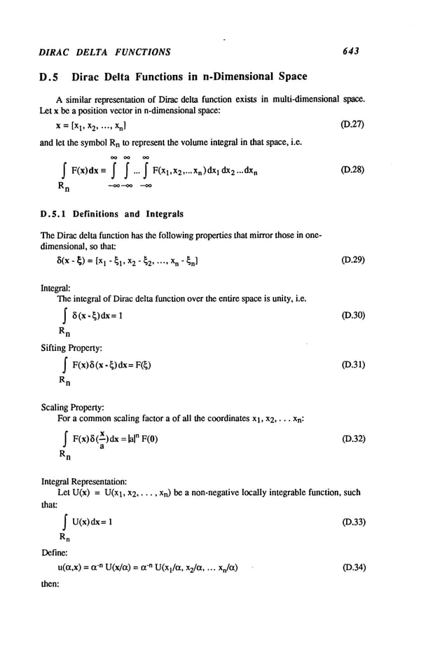DIRAC DELTA FUNCTIONS 643
D.5 Dirac Delta Functions in n-Dimensional Space
Asimilar representation of Dirac delta function exists in multi-dimensional space.
Let x be a position vector in n-dimensionalspace:
x = Ix 1, x2 ..... xn] (D.27)
and let the symbol
Rnto represent the volume
integral in that space, i.e.
~ F(x)dx~ ~ ~...j" F(Xl,X 2 .... xn)dXll:Lx2...dx
n
R
n -~’-~
D.5.1 Definitions and Integrals
TheDirac delta function has the followingproperties that mirror those in one-
dimensional,so that:
~(X- ~) = 1- El , x2 " ~2 ... .. Xn" ~n] (19.29)
Integral:
Theintegral of Diracdelta functionoverthe entire spaceis unity, i.e.
~ (x-~)~=l
R
n
Sifting Property:
S F(x)~5(x - ~)dx=
R
n
(D.30)
(D.31)
Scaling Property:
For a common
scaling factor a of all the coordinates Xl, x2 .... xn:
~ F(x)~5(X)dx =
[a[
n
a
R
n
(D.32)
Integral Representation:
Let U(x) = U(x
1, x2 ..... Xn)be a non-negativelocally integrable function, such
that:
fU(x)dx= (D.33)
Rn
Define:
u(~,x) = -n U(
x/a) = a-n U(
Xl/a
’ x2/~t .. ..
xn/cx) (I).34)
then:
 