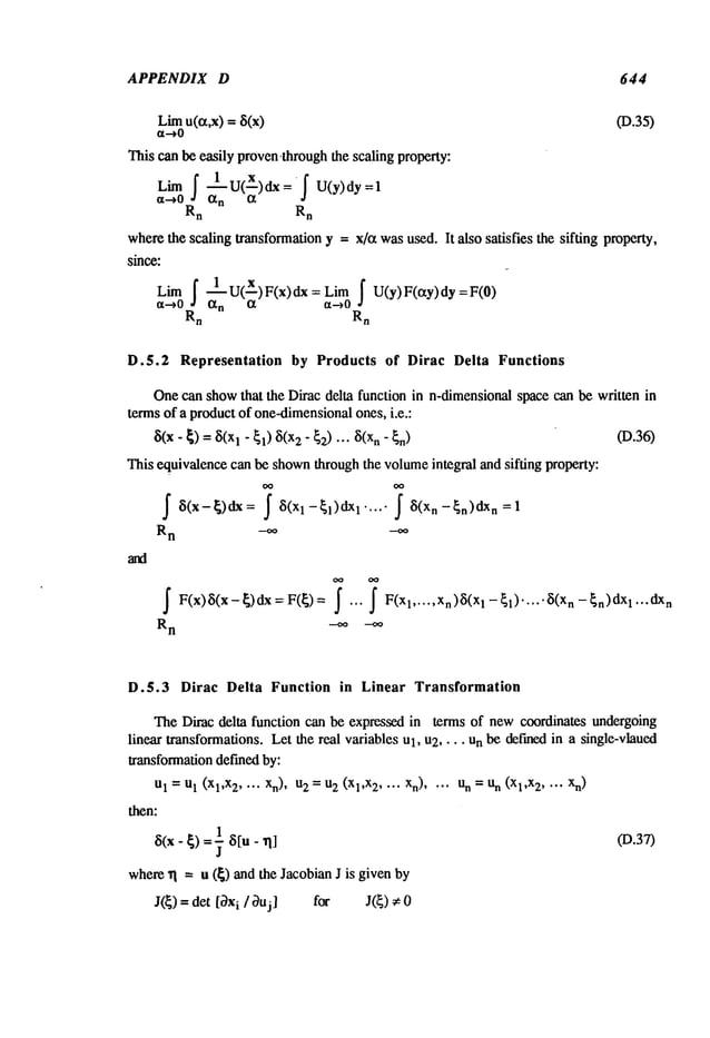 APPENDIX D 644
Limu(r~,x) = 8(x) (D.35)
~t-~0
This can be easily proven.through the scaling property:
Lim f -~-1 u(X)dx=f U(y)dy=l
¢t-~0 ot
n
Rn Rn
wherethe scaling transformationy = x/a wasused. It also satisfies the sifting property,
since:
f ~1 u(X) F(x) dx = Limf U(y) F(ety) dy
Lim
Rn Rn
D.5.2 Representation by Products of Dirac Delta Functions
Onecan showthat the Dirac delta function in n-dimensionalspace can be written in
terms of a productof one-dimensional
ones, i.e.:
~(X-~) = 8(X
1- El) ~(x2"~2) "’" ~(Xn" (D.36)
This equivalencecan be shownthroughthe volumeintegral and sifting property:
~ ~(x-~)dx: ~ ~(Xl-~l)dXl..... ~ 8(Xn-~n)dx
n=l
R
n -~ -~
~ F(x)~(x-~)dx=F(~)= ~ ... 1 ..... Xn)~(Xl-~l)....’~(Xn-~n)dXl...dx
n
R
n
-oo
D.5.3 Dirac Delta Function in Linear Transformation
TheDirac delta function can be expressed in terms of newcoordinates undergoing
linear transformations. Let the real variables Ul, u2 .... Unbe def’medin a single-vlaued
transformationdefined by:
U
1 =U
1 (Xl,X
2 .... Xn),2 =
U
2(Xl,X2 ... X
n) .... U
n =an (Xl,X
2 .... x
n)
then:
1
~(x- ~) =~- ~5[u- (D.37)
where~1 = u (~) and the Jacobian J is given
J(~) = det [~xi/~uj] for J(~) ~:0
 