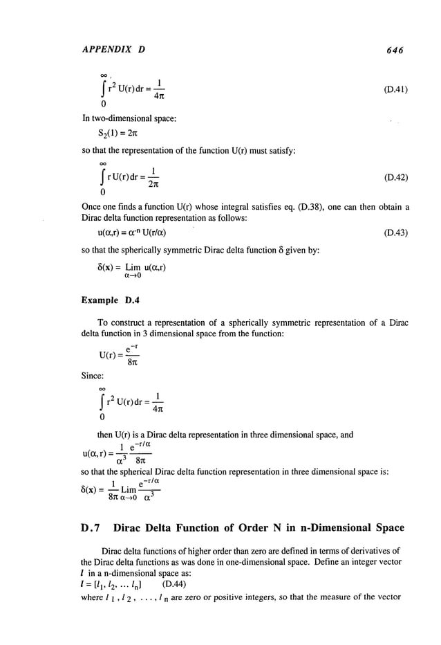 APPENDIX D 646
f 1
(D.41)
r 2 U(r)dr
0
In two-dimensionalspace:
$2(1
) = 2~t
so that the representationof the function U(r) mustsatisfy:
f 1
(D.42)
r U(r) dr = 2-~
0
Onceone finds a function U(r) whoseintegral satisfies eq. (D.38), one can then obtain
Dirac delta function representationas follows:
u(~,r) =-n U(
r/~) (D.43)
so that the spherically symmetric
Diracdelta function ~i given by:
~(x) = Limu(ct,r)
Example D.4
To construct a representation of a spherically symmetricrepresentation of a Dirac
delta function in 3 dimensionalspace fromthe function:
-r
e
U(r) =
8~t
Since:
1
fr2 U(r)dr
4--~
0
then U(r) is a Diracdelta representationin three dimensionalspace, and
1 e
-r /ct
u(~’r) = t~3
so that the spherical Diracdelta function representationin three dimensionalspaceis:
e-r/et
~(x) = ~1 Lim
8~ ct--~0 ~3
D.7 Dirac Delta Function of Order N in n-Dimensional Space
Diracdelta functionsof higherorder than zero are definedin termsof derivatives of
the Dirac delta functions as wasdonein one-dimensionalspace. Define an integer vector
l in a n-dimensionalspace as:
l =[/1, 12.... /n] (D.44)
wherel 1, l 2, ¯ ¯ ¯, l n are zero or positive integers, so that the measure
of the vector
 