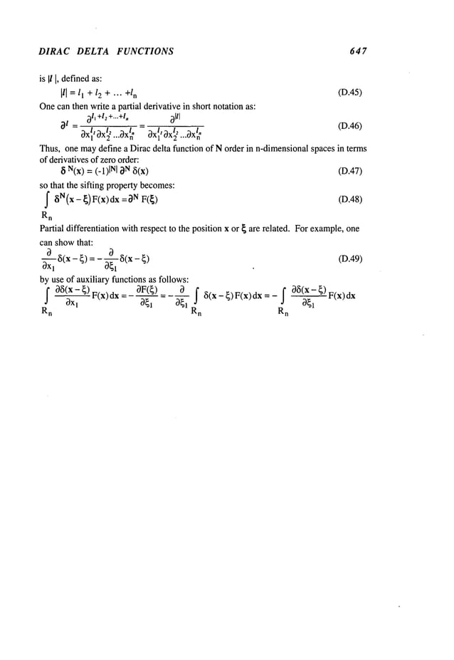 DIRAC DELTA FUNCTIONS 647
is II I,defined
as:
Ill = ll + 12 + --- +/n (D.45)
Onecanthen write a partial derivative in short notationas:
~1~
+l
z +...+l,~ ~91/I
21 = (D.46)
ox1 ox
2
ox1 ox2 ...~x
n
Thus,one maydefine a Dirac delta function of Norder in n-dimensionalspaces in terms
of derivativesof zero order:
~ N(x): (-1)INI ~N (D.47)
so that the sifting propertybecomes:
f ~iN(x- ~)F(x)dx =~)N (D.48)
Rn
Partial differentiation withrespect to the position x or ~ are related. Forexample,one
can showthat:
---~-d~5(x- ~)=- 0--~-~
~(x- (D.49)
OXl
by use of auxiliary functions as follows:
F(x) dx = - OF(~)
f~(x- ~)
Rn
--- f ~5(x-~)F(x)dx=-f ~5(x-~)F(x)dx
Rn Rn
 