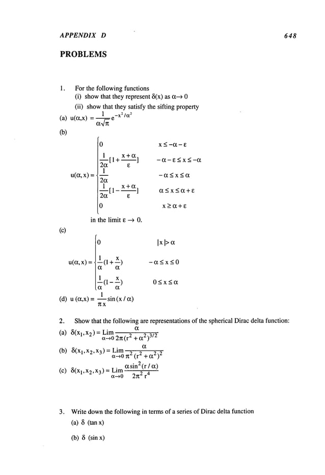 APPENDIX D 648
PROBLEMS
For the following functions
(i) show
that they represent<5(x)as c~-->
(ii) showthat they satisfy the sifting property
X_<-CC-E
-(X-E < X <-C¢
-(~_<x_<c~
x>CC+E
(c)
u(c~,
x)
in the limit ~ --> 0.
(d) u (cqx)
1--(1 +x) -a<x<O
l(l-X) O_<x<a
-- sin (x / a)
~x
2. Show
that the followingamrepresentations of the spherical Dirac delta function:
(a) 5(Xl,X2)=
c~0 2~t(r 2 +(t2)
3/2
(b)<5(Xl,X2,X3)=
a-~oLim
r~""~ (r2 + (22)
2
(zsin2(r
(c) <5(Xl,X2,X3)=
a-~O 2~2 r
4
3. Writedown
the followingin terms of a series of Dirac delta function
Ca)
<5
(tan
(b) <5(sin
 