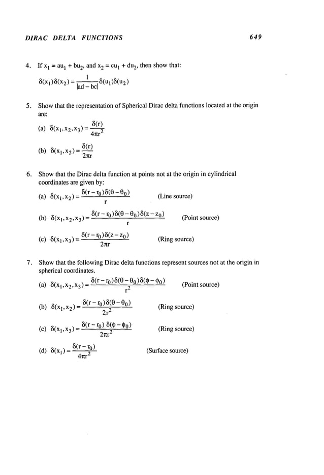 DIRAC DELTA FUNCTIONS 649
4. If x1 = au1 + bu
2, and x2 = cu1 + du
2, then showthat:
1
~(Xl)8(X2) lad_bc-~--~8(Ul)8(u2)
Show
that the representation of Spherical Diracdelta functions located at the origin
are;
8(r)
(a) 8(xl,x2,x3)= 2
8(r)
(b) 8(xl,x2)
2~tr
Show
that the Dirac delta function at points not at the origin in cylindrical
coordinatesare givenby:
(a) 8(x
1, x2 ) = 8(r - 0) 5(0 -00 (Linesource)
r
(b) 8(Xl,X2,X3) - 8(r-r°)8(O-O°)8(z-z°) (Point source)
r
(c) 8(x1, x3) = 8(r - ro)8(z - (Ringsource)
2r~r
Show
that the followingDirac delta functions represent sources not at the origin in
spherical coordinates.
(a) 8(xl,xz,x3) 8(r - ro)8(0 - 00)~(~ - ~o (Point source)
r
2
(b) 8(Xl,X2) = 8(r-r°)8(0-0°) (Ring source)
2r
2
(c) 8(x1, x3) = 8(r - r0) 8(~ - (Ring source)
2~tr
2
(d) 8(xl) = 8(r - ro) (Surfacesource)
4~r
2
 