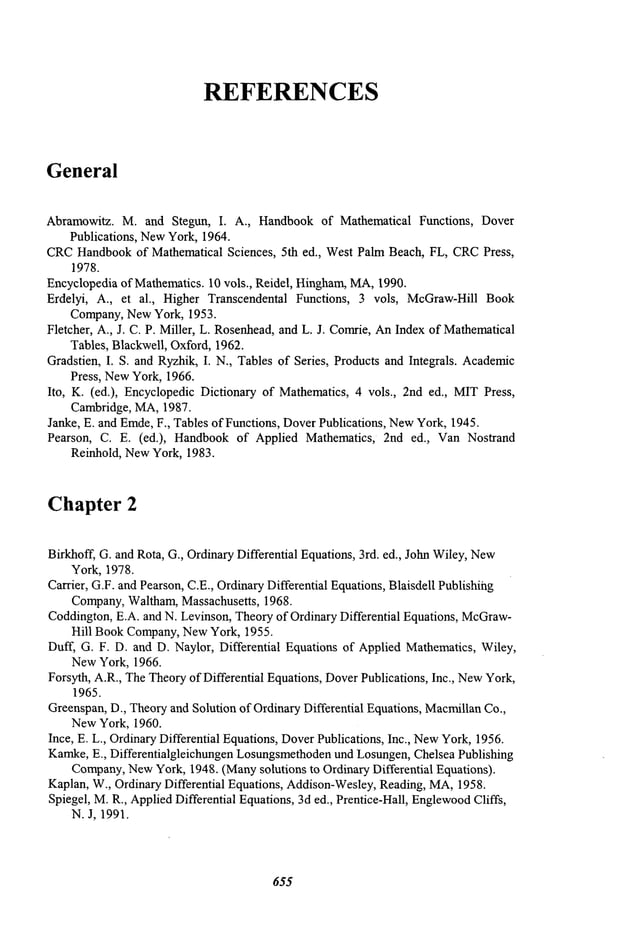 REFERENCES
General
Abramowitz. M. and Stegun, I. A., Handbookof Mathematical Functions, Dover
Publications, NewYork, 1964.
CRC
Handbookof Mathematical Sciences, 5th ed., West Palm Beach, FL, CRC
Press,
1978.
Encyclopediaof Mathematics.10 vols., Reidel, Hingham,MA,1990.
Erdelyi, A., et al., Higher Transcendental Functions, 3 vols, McGraw-HillBook
Company,NewYork, 1953.
Fletcher, A., J. C. P. Miller, L. Rosenhead,and L. J. Comrie,AnIndex of Mathematical
Tables, Blackwell, Oxford, 1962.
Gradstien, I. S. and Ryzhik, I. N., Tables of Series, Products and Integrals. Academic
Press, NewYork, 1966.
Ito, K. (ed.), Encyclopedic Dictionary of Mathematics, 4 vols., 2nd ed., MITPress,
Cambridge, MA,1987.
Janke, E. and Erode, F., Tablesof Functions, DoverPublications, New
York, 1945.
Pearson, C. E. (ed.), Handbookof Applied Mathematics, 2nd ed., Van Nostrand
Reinhold, NewYork, 1983.
Chapter 2
Birkhoff, G. and Rota, G., OrdinaryDifferential Equations, 3rd. ed., JohnWiley, New
York, 1978.
Carrier, G.F. andPearson, C.E., OrdinaryDifferential Equations, Blaisdell Publishihg
Company,Waltham,Massachusetts, 1968.
Coddington,E.A. and N. Levinson, Theoryof Ordinary Differential Equations, McGraw-
Hill BookCompany,NewYork, 1955.
Duff, G. F. D. and D. Naylor, Differential Equations of Applied Mathematics, Wiley,
NewYork, 1966.
Forsyth, A.R., TheTheoryof Differential Equations, DoverPublications, Inc., NewYork,
1965.
Greenspan,D., Theoryand Solution of OrdinaryDifferential Equations, Macmillan
Co.,
NewYork, 1960.
Ince, E. L., OrdinaryDifferential Equations,DoverPublications, Inc., New
York,1956.
Karnke, E., Differentialgleichungen Losungsmethoden
und Losungen,Chelsea Publishing
Company,
NewYork, 1948. (Manysolutions to Ordinary Differential Equations).
Kaplan, W., Ordinary Differential Equations, Addison-Wesley,Reading, MA,1958.
Spiegel, M.R., AppliedDifferential Equations,3d ed., Prentice-Hall, Englewood
Cliffs,
N. J, 1991.
655
 