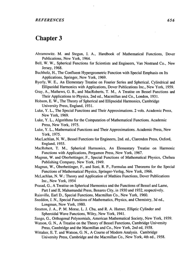 REFERENCES 65 6
Chapter 3
Abramowitz. M. and Stegun, I. A., Handbookof Mathematical Functions, Dover
Publications, NewYork, 1964.
Bell, W.W., Spherical Functions for Scientists and Engineers, VanNostrand Co., New
Jersey, 1968.
Buchholz, H., TheConfluent HypergeometricFunction with Special Emphasison Its
Applications, Springer, NewYork, 1969.
Byerly, W.E., AnElementaryTreatise on Fourier Series and Spherical, Cylindrical and
Ellipsoidal Harmonicswith Applications, DoverPublications Inc., NewYork, 1959.
Gray, A., Mathews,G. B., and MacRoberts,T. M., A Treatise on Bessel Functions and
Their Applications to Physics, 2nd ed., Macmillanand Co., London,1931.
Hobson,E. W,, TheTheoryof Spherical and Ellipsoidal Harmonics,Cambridge
University Press, England,1931.
Luke, Y. L., TheSpecial Functions and Their Approximations.2 vols. Academic
Press,
NewYork, 1969.
Luke, Y. L., Algorithms for the Computationof MathematicalFunctions, Academic
Press, NewYork, 1975.
Luke, Y. L., Mathematical Functions and Their Approximations. AcademicPress, New
York, 1975.
MacLachlan,
N. W., Bessel Functions for Engineers, 2nd. ed., ClarendonPress, Oxford,
England, 1955.
MacRobert, T. M., Spherical Harmonics, An Elementary Treatise on Harmonic
Functions with Applications, PergamonPress, NewYork, 1967.
Magnus,W.and Oberhettinger, F., Special Functions of MathematicalPhysics, Chelsea
Publishing Company,NewYork, 1949.
Magnus,W., Oberhettinger, F., and Soni, R. P., Formulasand Theoremsfor the Special
Functions of MathematicalPhysics, Springer-Verlag, NewYork, 1966.
McLachlan,N. W.: Theoryand Application of Mathieu Functions, DoverPublications
Inc., NewYork, 1954
Prasad, G., ATreatise on Spherical Harmonicsand the Functions of Bessel and Lame,
Part I and II, Mahamandal
Press, BenaresCity, in 1930and 1932,respectively.
Rainville, Earl D., Special Functions, MacmillanCo., NewYork, 1960.
Sneddon,I. N., Special Functions of Mathematics,Physics, and Chemistry,3d ed.,
Longman,NewYork, 1980.
Stratton, J. A., P. M.Morse,L. J. Chu,and R. A. Hutner, Elliptic Cylinder and
Spheroidal WaveFunctions, Wiley, NewYork, 1941.
Szego, G., Orthogonal Polynomials, AmericanMathematical Society, NewYork, 1939.
Watson,G. N., ATreatise on the Theoryof Bessel Functions, Cambridge
University
Press, Cambridgeand the Macmillanand Co., NewYork, 2nd ed, 1958.
Wittaker, E. T. and Watson, G. N., A Course of Modem
Analysis. Cambridge
University Press, Cambridgeand the MacmillanCo., NewYork, 4th ed., 1958.
 