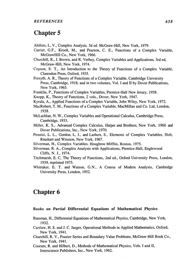 REFERENCES 658
Chapter 5
Ahlfors, L. V., ComplexAnalysis. 3d ed. McGraw-Hill,NewYork, 1979.
Carrier, G.F., Krook, M., and Pearson, C. E., Functions of a ComplexVariable,
McGrawHillCo., NewYork, 1966.
Churchill, R., J. Brown,and R. Verhey,Complex
Variables and Applications, 3rd ed,
McGraw-Hill, NewYork, 1974.
Copson, E. T., AnIntroduction to the Theory of Functions of a ComplexVariable,
ClarendonPress, Oxford, 1935.
Forsyth, A. R., Theoryof Functions of a Complex
Variable, Cambridge
University
Press, Cambridge,1918, and in two volumes,Vol. I and II by DoverPublications,
NewYork, 1965.
Franklin, P., Functions of Complex
Variables, Prentice-Hall NewJersey, 1958.
Knopp,K., Theoryof Functions, 2 vols., Dover, NewYork, 1947.
Kyrala, A., Applied Functions of a Complex
Variable, John Wiley, NewYork, 1972.
MacRobert,T. M., Functions of a ComplexVariable, MacMillanand Co. Ltd, London,
1938.
McLachlan,N. W., ComplexVariables and Operational Calculus, CambridgePress,
Cambridge, 1933.
Miller, K. S., AdvancedComplexCalculus, Harper and Brothers, NewYork, 1960 and
DoverPublications, Inc., NewYork, 1970.
Pennisi, L. L., Gordon, L. I., and Lashers, S., Elements of ComplexVariables, Holt,
Rinehart and Winston, NewYork, 1967.
Silverman, H., ComplexVariables. HoughtonMifflin, Boston, 1975.
Silverman, R. A., Complex
Analysis with Applications, Prentice-Hall, Englewood
Cliffs, N. J., 1974.
Titchmarsh, E. C, TheTheoryof Functions, 2nd ed., OxfordUniversity Press, London,
1939,reprinted 1975.
Whittaker, E. T. and Watson, G.N., A Course of Modern Analysis, Cambridge
University Press, London,1952.
Chapter 6
Books on Partial Differential Equations of Mathematical Physics
Bateman,H., Differential Equations of MathematicalPhysics, Cambridge,NewYork,
1932.
Carslaw, H. S. and J. C. Jaeger, Operational Methodsin AppliedMathematics,Oxford,
NewYork, 1941.
Churchill, R. V., Fourier Series and BoundaryValue Problems, McGraw-Hill
BookCo.,
NewYork, 1941.
Courant, R. and Hilbertl D., Methods
of MathematicalPhysics, Vols. I and II,
Interscience Publishers, Inc., New
York, 1962.
 