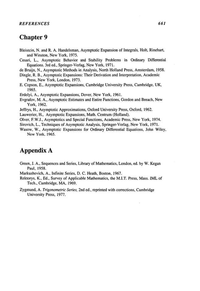 REFERENCES 661
Chapter 9
Bleistcin, N. and R. A. Handelsman,
AsymptoticExpansionof Integrals, Holt, Rinehart,
and Winston, NewYork, 1975.
Cesari, L., Asymptotic Behavior and Stability Problems in Ordinary Differential
Equations. 3rd ed., Springer-Verlag, NewYork, 1971.
de Bruijn, N., AsymptoticMethodsin Analysis, North Holland Press, Amsterdam,
1958.
Dingle, R. B., AsymptoticExpansions:Their Derivation and Interpretation, Academic
Press, NewYork, London,1973.
E. Copson, E., AsymptoticExpansions, CambridgeUniversity Press, Cambridge,UK,
1965.
Erdelyi, A., AsymptoticExpansions, Dover, NewYork, 1961.
Evgrafov, M. A., AsymptoticEstimates and Entire Functions, Gordonand Breach, New
York, 1962.
Jeffrys, H., AsymptoticApproximations,OxfordUniversity Press, Oxford, 1962.
Lauwerier, H., AsymptoticExpansions, Math. Centrum(Holland).
Olver, F.W.J., Asymptoticsand Special Functions, AcademicPress, NewYork, 1974.
Sirovich, L., Techniquesof AsymptoticAnalysis, Springer-Verlag, NewYork, 1971.
Wasow,W., Asymptotic Expansions for Ordinary Differential Equations, John Wiley,
NewYork, 1965.
Appendix A
Green, J. A., Sequencesand Series, Library of Mathematics,London,ed. by W.Kegan
Paul, 1958.
Markushevich,A., Infinite Series, D. C. Heath, Boston, 1967.
Rektorys, K., Ed., Survey of Applicable Mathematics,the M.I.T. Press, Mass.IMLof
Tech., Cambridge, MA,1969.
Zygmund,
A. TrigonometricSeries, 2nd ed., reprinted with corrections, Cambridge
University Press, 1977.
 