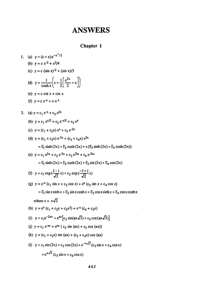 o
ANSWERS
Chapter 1
(a) y = (c+x)e
-x~/2
CO)
y --- Cx-2+ x2/4
(C) y =C(sin "2 + (sin x)
(d) y=~l (c+lle2X+x])
cosh x ~, 21_ 2
(e) y = c cot x + csc
(f) y=ce-X+xe
-x
(a) y = 1 e-x +c2
e2x
Co)y = 1 ex/~ +c2ex/2 + c3 ex
(c) --- (ci + czx) ex+ c3 e2x
(d) y =(cl + ) e-2x + (3 + c4x)e2x
= E1sinh (2x) + E2cosh(2x) + x (E3 sinh (2x) 4 cosh (2x))
(e) y = 1 e2x+c2e-2x + c3 e2ix + c4 e-2ix
= E
l sinh (2x) +2 cosh (2x) +
3 sin(2x)+ ~4co
s (
~2
i
,-l+i ,
(f) y = clexp( x) + c2 expt--~-x)
(g) y ="z (I sin z +c2cos
z) +z (3 sinz + c4 cosz)
= E1sin z sinhz +E2sin z coshz + ~3cos z sinhz +~4cosz coshz
where z =
(h) y=e
x(c
1+c2x+c3
xz)+ e-x(c
4+c5X)
(i) y = e-2ax+ eaX[.c2 sin(ax~/~) +3 cos(ax~/’~)]
O)Y= cl e’aX+ eax [ c2 sin (ax) + 3 cos (ax)]
(k) y = 1 +c2x) sin (ax) + 3 + Ca
X
)cos (ax)
(I) y = Cl sin (2x)2 cos
(2x)+ e-x~f~ (c3 sin x+ c4co
s x)
+ ex4~(c5 sin x +c6 cos x)
663
 