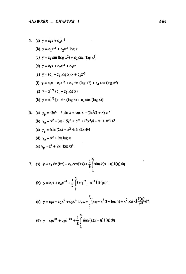 ANSWERS - CHAPTER I 664
o
o
(a) = ClX + C2
x-I
(b) y = ClX-1+ c2x-1log
(e) y = e! sin (log 2) +c2cos(log2)
(d) y = ClX+ x’l + c3x2
(e) y = (c~ 2 logx) x+ c3x-2
(f) y = ClX+ c2x-2+ 3 sin ( log x2) +c4cos(log2)
(g) y = 1/2 (I + c2logx)
(h) y =1/2 [c1 sin (log x) +2 cos
(logx)]
(a) yp -- -2ex - 3 sin x +cos x - (3x2/2+ x) "x
Co)yp = 2 -3x+ 9/2+ e-x + (3x4/4 - x 3+ x2)ex
(c) yp= [sin (2x) 2 sinh (2x)]/4
(d) yp = 2 +2xlogx
(e) yp = 2 +2x
(log x)2
(a)
(b)
(c)
(d)
x
y =c1 sin (kx) + 2 cos(kx) +
~ ~ sin (k(x - rl )f(rl)drl
1
x
y=clx +C2
x-1 + ½j" (xrl-2 - x-l) f(~)drl
1
x
y= ClX + C2x2 +C3X2 logx+ ~(xrl-x2(l+ log rl)+x 2 log x) ~d~l
1
x
y = Cl
ekx+c~e
-kx+ k
1- ~ sinh(k(x - rl)f(rl)
1
 