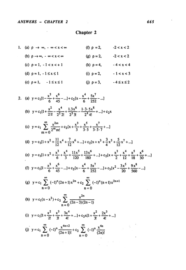 ANSWERS - CHAPTER 2 665
Chapter 2
(a) p ---> 0%oo<x<.o
(b) p-~,,,,, - .o<x<,,*
(c) p=l, -l<x<+l
(d) p=l,-l<x<l
(e) p=l, -l<x<l
(f) p =2, -2<x<2
(g) p=2, -2<x<2
(h) p=4, -4<x<4
(i) p=2, -l<x<3
(j) p=3, -4<x<2
x 3 x
6 x 4 5x
7
(a) y =Cl[1-’~’+~-"’]+c2[x-’~-+45 ~- "’’]
(b) y=cl[l+
x 2 x 4 1.3x
6 1.3.5x
8
¯
I +...] +¢2
x
21! 222! 233! 244.
t
0o x2
m
(C) y=c 1 Z
2ram!
m=O
x3 x5 x
7
~ + C2[X + ~ + ~ + ~ + ...]
3 3"5 3"5"7
(d) y = CI[I+x 2 +11X4+ZX
6 +...]+C2[X + 7. 3 +2X
5 +5X7+...]
12 12 4 12
x 3 x 4 llx 5 13x 6 . . x 3 X4 x 5 x
6
(e) Y=Cl[l+x2+--+m+~+~+ .l+c2tx+ + ...]
6 3 120 180 "" "~’- + "~" + "~" "~+
x3 x
6 x4 5x
7 3x 5 9x
g
(0 Y = Cl[1-’~"~ + -"r~---...]+C2[X--m+~--...]+C3[X
2-~+~-
645 6 252 20 560
.o.]
(g) Y=Cl Z (-1)n(2n+l)x2n+c2 (-1)n(n+l)xZn+t
n=O n=O
~
X2
n
(h) y = Cl(X-X3)+c2
(2n- 3)(2n-
n=O
x2 x3 3x 4 . . x 2 2x
3
(i) Y=Cl[l+~+--+~+ l+c2x[l+~+~+...]
2! 3! 4! "’" 3[ 4!
oo
x4n+
2
00
X4
n
(J) Y=Cl Z (-l)n(2n+l)[
~-c2 Z (-l)n
(2n)!
n=O n=O
 