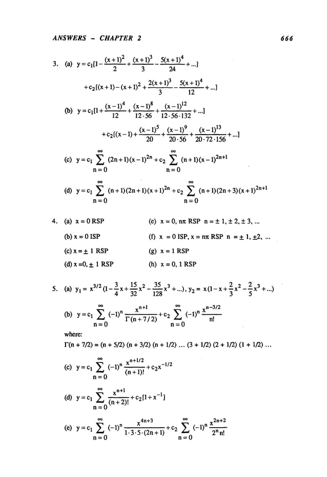 ANSWERS - CHAPTER 2 666
3. (a) y
(x+1)
2 (x + 1)3 5(x + 1)
4
2 3 24
+ c2 [(x + 1)- (x + 2 +
2(x + 1)3 5(x + 1)
4
3 12
(x - 1)4 (x - 1)8 (x - 1)
12
(b) Y=Cl[l+ ~ ~ +...]
12 12.56 12.56. 132
(x - 1)5 (x - 1)9 (x - I)
13
+ C2[(X -- 1) + ~ + ~ ~-...]
20 20.56 20.72.156
(c) y=c 1 E (2n+l)(x-1)2n+c2 (n+l)(x-1)2n+l
n=0 n=0
Y= Cl E (n + 1)(2n + 1)(x 2n
+ c2 E (n + 1)(2n+ 3)(x2n+1
n=O n=O
(a) x = 0 RSP
(b) x = 0 ISP
(c)x=+ 1 RSP
(d) x =0,+_ 1 RSP
(e) x=0, nnRSP n=+1,+2,+3 ....
(f) x =0ISP, x=nr~RSPn =+_ 1,+_2 ....
(g) x = 1 RSP
(h) x=0,1RSP
(a) Yl = x3/2(1-3x+1-~5 x2 - 3"-’~’5 x3 +...), Y2= x(1-x+2x2-2-x3 +...)
4 32 128 3 5
~ xn+l
00
xn_3/2
(b) y=c 1 (-1)nr(n+7/2) +c2 E (-1)n
n"--~.t
n=0 n=0
where:
l"(n + 7/2) = (n + 5/2) (n +3/2) (n + 1/2) ... (3 + 1/2) (2 +1/2) (1
oo
xn+l/2
(C) y = 1 E
(-1)n (n+ 1t + C2X-
1/2
n=0
oo xn+l
(a) y=c
I E (n+2)-’----~,
+c2[l+x-l]
n=O
(e) Y=Cl E (-1)n
x4n+
3
oo
x2n+
2
1.3.5.(2n+1) +c2 E (-1)n 2nn’--’~
".
n=0
 