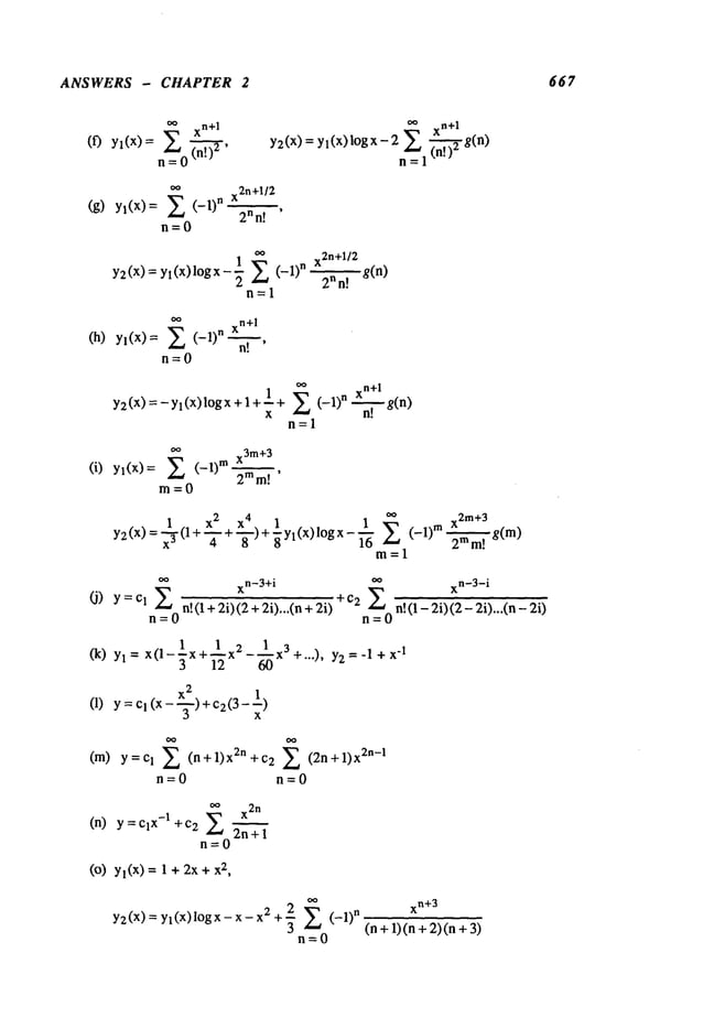 ANSWERS - CHAPTER 2 667
~ xn+l
(f) Yl(X)= E (n!)2’
n=O
oo n+l
Y2(X)
= Yl(X)log X- 2n~=1
(~.~
(g) y~(x)=
~
x2n+l/2
E (-1)n 2nn~.l
n=O
1 ~’ x
2n+1/2
Y2(x)=Yl(x)l°gx-’~ E (-1)n~’~’~7"--,
g(n)
2 n!
~=1
(h) y~(x)=
~
xn+l
E (-1)n n---~".
n=O
~,
xn+l
Y2(X) =-Yl(X)lOgx+l+l+ E (-1)n g(n)
X
n=l
(i) y~(x)=
~’
x3m+3
E-1)m 2ram!
m= 0
1 X2 X4. 1 1
2m+3
Y2(X)=~’(l+~-+"~-)+~Yl(X)l°gx-~ " E (-1)m~
g( m)
m=l
n-~-~0
xn-3+i
~¢’ xn-3-i
(J) Y=Cl
n!(l+2i)(2+2i)...(n+2i) ÷c2 E n!(1-2i)(2-2i)...(n-2i)
n=O
(k) = x( 1--x+----1 x 2- x3+...), y2 =-l+x
-I
3 12
(l) Y=Cl(X--~-)+C2(3--~
-)
(m) Y=Cl E (n+l)x2n+c2 (2n+l)x2n-I
n=O n=O
(n) ~
x2
n
y = Clx-~ + C
2
2n + 1
n=O
(o) Yl(X)= 1 + + x 2,
Y2(X)= yl(X)lOgx- x- 2 +~ E (- l)n
xn+3
(n+l)(n+2)(n+3)
 