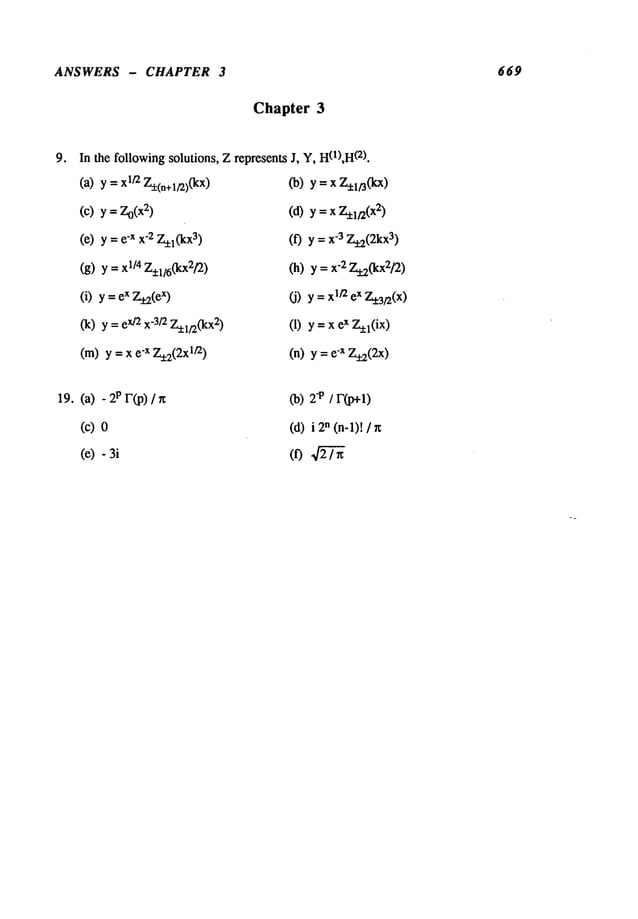ANSWERS - CHAPTER 3 669
Chapter 3
In the followingsolutions, Zrepresents
(a) y =1/2 7-~(n+l/2)(kx
)
(c)
y=Zo(x~)
(e) y =-x x-2 Z
_~l(kX3)
(g) Y=xl/4 Z+l/6(kx2/’2)
(i) y =x Z
y_2(e
x)
(k) y =x/2x-3/2Z
_~.l/2(kx2
)
(m) y =x -x 7_~2(2xl/2
)
J, Y, H0),H
(2).
(b)
y=xZ~l~(kx)
(d)
y =x Z~l~Z(x~
)
(f)Y = x-3Z~(2kx
3)
(h) y=x-2 Z.~.2(kx2/2
)
(J) Y=xlt2x Z
.~:3t.2(x
)
(1) y =x x Z
~l(ix)
(n) y = -x Z
+9_(2x)
19. (a) -2PF(p)/n
(c)0
(e) -3i
(b)
2*
(d)
in(n-l)! /
 