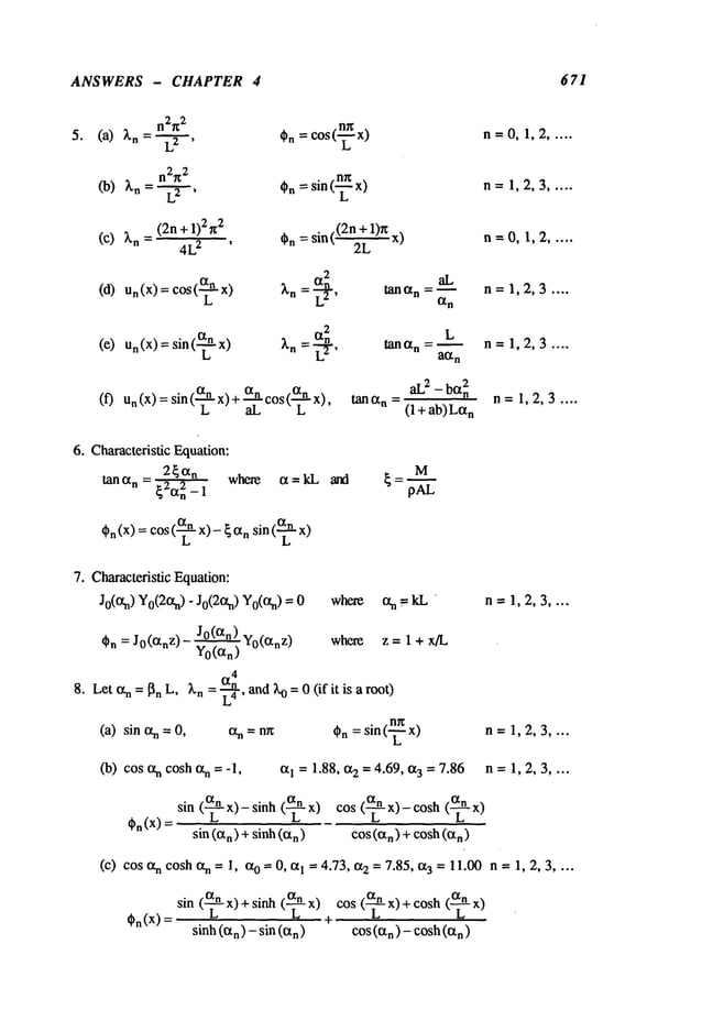 ANSWERS - CHAPTER 4 671
n2~2 .~
5. (a) ~n= L2 , 0n=COS(
n2~2 .~
(b) 2~n= L2 , Cn=sin(
(c) ~’n (2n+l)292
= 4L
2 , 0n= sin((2n2L
+ 1)~x)
_~_
a
2 aL
(d) Un(X
) = cos( x) ~’n = -n tanan = ~
L2’ an
n=O,1,2 .....
n= 1,2,3 .....
n=O,1,2 .....
n= 1,2,3 ....
(e) Un(X)= sin(-~ Xn -- L’~-,
¯ a
n
(f) n(X) =
sin ("
L-" x)
anco
s (anx)
aL L ’
L
tana n =--
aL
2 _ bOt2n
tan an = (1 + ab)La
n
n=1,2,3 ....
n= 1,2,3 ....
6. Characteristic Equation:
2~an
where
tartan = ~’~n2_ 1
M
On(x) = cos(~-x)-~a n sin (~- x)
7. Characteristic Equation:
Jo(an) YO(20~n)
- Jo(2an) Yo(an) where ct
n=kL n=1,2,3 ....
On = J0(an
z)
Let ~ = ~n L,
(a) sin ~n = 0,
JO(an) Yo(an
z)
where z = 1 + x/L
Yo(an)
a
4
Ln = ~ and X
o = 0 (if it is a rooO
L
4’
= n~ 0n= sin (-~- x) n= 1,2,3 ....
(b) cos n cosh an =-1, aI = 1.88, a2 -- 4.69, a3 = 7.86 n = 1, 2, 3 ....
On(X)
sin (~- x)- sinh (-~- x) cos (--~- x)- cosh
sin (an) +sinh (a
n) cos(an)+cosh
(a.)
(c) cos n cosh an =1,a0 = 0, al = 4.73, a 2 = 7.85, a 3 = 11.00 n =1,2,3 . ...
an
(~-x) cos (~- x) + cosh (~-
sin (---~- x) +sinh
On(X) t
sinh (an)- sin (an) cos(an)- cosh (Ctn)
 