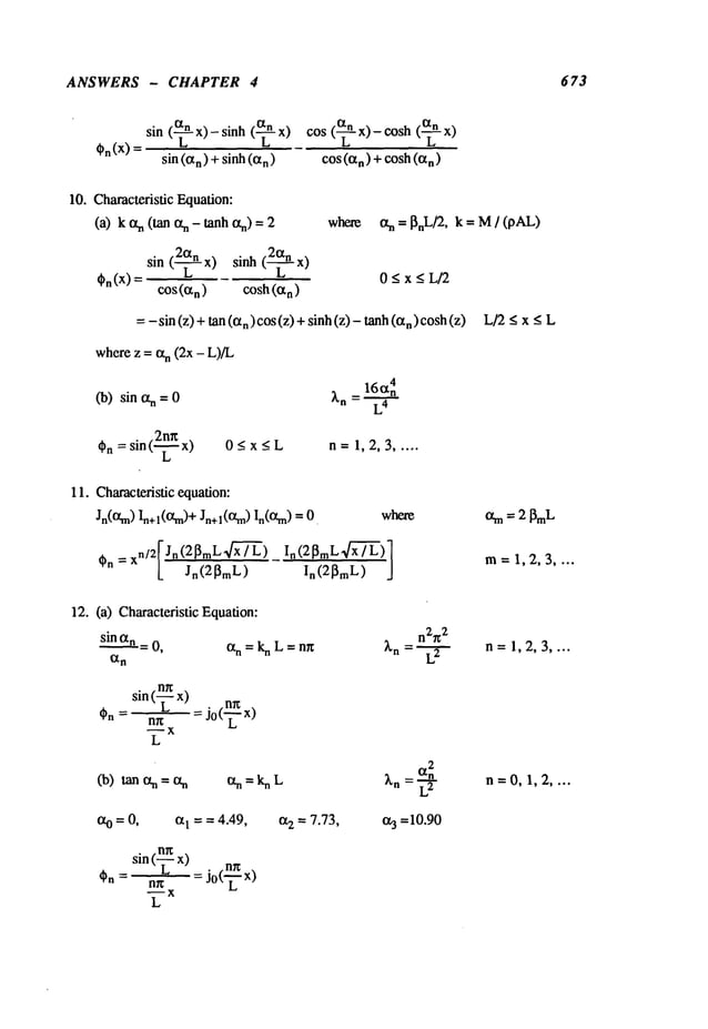 ANSWERS - CHAPTER 4 673
On(x)
sin (~- x)- sinh (-~- x) cos (~- x)- eosh
sin (an) + sinh(a
n) cos(%)+cosh(an)
10. Characteristic Equation:
(a) k an (tan %- tanh ~) where
sin (~-~- x) sinh (~-~- x)
I}n (X)= 0 < x < L/2
cos(a
n
) cosh (Ix
n)
=- sin (z) + tan n) cos (z) + sinh (z
) - tanh (an) co
sh (z
an = ~nL/2, k = M/ (pAL)
L/2<x_<L
wherez = an (2x - L)/L
(b) sin an =
2n~
Cn= sin ("7-- x)
L
0Ax~L n=1,2,3 .....
11. Characteristic equation:
Jn(13~m)In+l(13~m)+ Jn+l(O~rn) ]n(0~m) where
xn/2[ Jn (2~mL’~x’~) In (2 ~mL,~"7"~)
On = [_ Jn(2~m
L)
~
am= 2 l~t.
m=1,2,3 ....
12. (a) Characteristic Equation:
sin an,= 0, an = kn L = nn
n= 1,2,3 ....
sin (? x) n~ x)
nr~ = Jo("~"
--X
L
2
(b) tanan=a
n an=knL ~’n an n=0,1,2 ....
~o = 0, aI = = 4.49, a2 = 7.73, 0.3 =10.90
(LmXx) . nrr
sin
nn = Jo(-~-- x)
~X
L
 