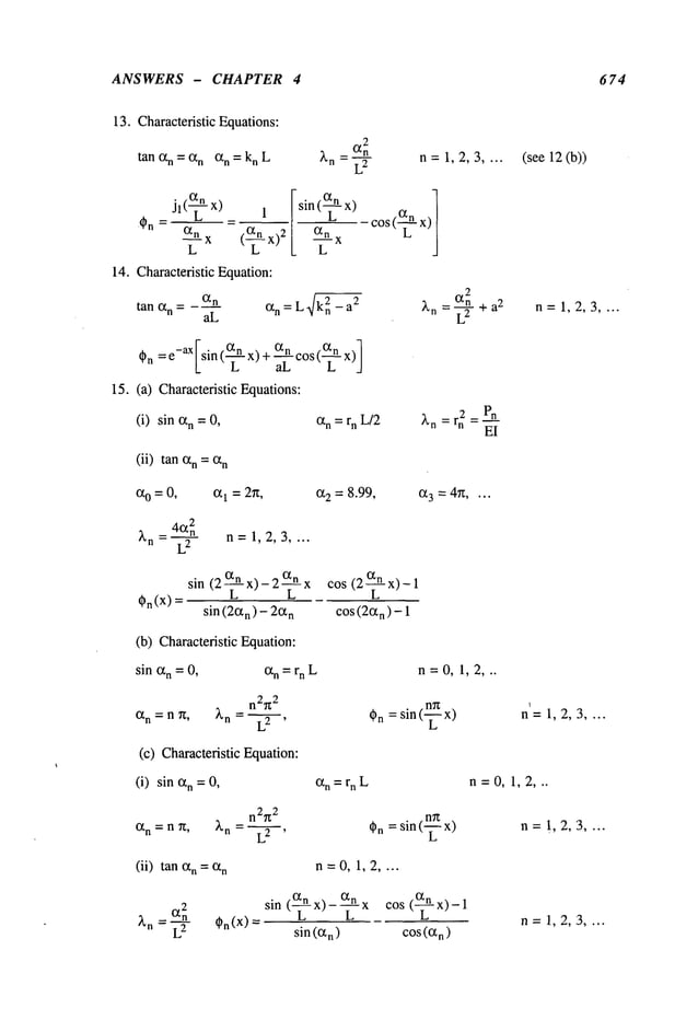 ANSWERS - CHAPTER 4 674
13. Characteristic Equations:
tan (2n = (2n (2n = kn L n=1,2,3 .... (see 12(b))
Jl(~ -x) _ 1
(2n
~__
L x ( x)
2
sin(~-x)
--X
L
14. Characteristic Equation:
2
tall (2n = (2n
= ~n a2
~n a
2
aL
(2n L - ~’n = + n=1,2,3 ....
~n: e-aXlsin ((2n x) + (2n c°s ((2n
L L aL L _/
15. (a) Characteristic Equations:
(i) sin (2n =0, (2n =rn L/2
2 Pn
EI
(ii) tan (2n=(2n
(20=0, (21=2~t, (2 2 = 8.99, (23 = 4~....
n=1,2,3 ....
~n(X)
sin (2~-x)- 2~-~x cos (2~-n-x)-
sin (2(2n) - 2(2
n cos(2(2
n ) -
(b) Characteristic Equation:
sin (2n= 0, (2n =rn L n = 0, 1, 2, ..
n2~z
2
(2n=nT~, ~,n = L2 ’ ~n= sin (--~ x) n=1,2,3 ....
(c) Characteristic Equation:
(i) sin (2n = 0, (2n = rn L n=0, 1,2,..
(2n = n ~t,
n2~
2
~’n = L2 ’ ~n = sin (~ x) n= !,2,3 ....
(ii) tan (2n = (2n n=0, 1,2 ....
2
~’n (2n ~n(X)
sin (~-x)- ~--x cos (~-x)-
sin ((2n) cos ((2n)
n= 1,2,:3 ....
 