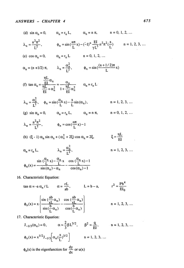 ANSWERS - CHAPTER 4 675
(d) sin Ixn =0, an = rn L, Ixn = n ~, n=O, 1,2 ....
~)n =sin(~x)- ’ n El n292(~
)
(-1) n=1,2,3 ....
(e) cos n =0, an = rn L n=0, 1,2 ....
2
Ixn = (n +1/2) Xn
=~._.~_n ~n= sin((n + 1 / 2)~
L
x)
(f) tan n =
rlL
E-~-IXn _ Ixn
rlL ~2
-~-+ix2n 1+--~-
n
an = r n L
: (X2n = sin (~-x)- ~sin(ixn),
Kn L2, ~n n=1,2,3 ....
(g) sinixn=0
, Ixn=rnL, Ixn =n~, n-0, 1,2 ....
~
~n = L2 , ~n =cOs( x)-I
(h) (~- 1) Ixn sin n + (R
n + 2~)cos Ixn = 2~
,
2
an = rn L, Xn Ixn
=~-7-’
L
~.(x)
sin (C~n)-n cos(ixn)-I
n= 1,2,3 ....
16. Characteristic Equation:
tan ~ = -a an / L
rL
L=b-a, r z = P
b4
EI
o
[sin (ab Ixn)
~)n(X) = xl- XLb~L~
sin( O~n)
17. Characteristic Equation:
J_l/S(ixn) = O, IX = -~13L
3/2,
xl/2j FIX, X )3/2
G(x)= -1/3[ "’Z J
~n(x) is the eigenfunctionfor -- or u(x)
dx
n=1,2,3 ....
n= 1,2,3 ....
n=1,2,3 ....
 