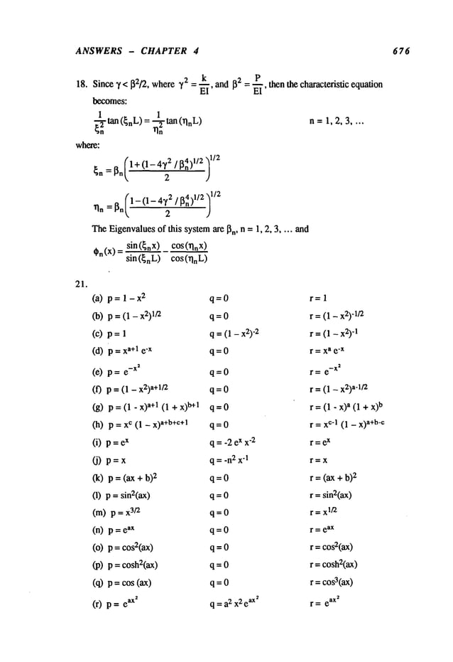 ANSWERS - CHAPTER 4 676
18. Since 7 < 132/2, where 72 ~II’ and 132 - P
= - -~-, then the characteristic equation
becomes:
~n2tan (~nL)= ~2 tan (~lnL) n= 1,2,3
where:
1-- 1-
TheEigenvalues
of this systemare 13n, n -- 1, 2, 3 .... and
,n(x)= sin({nx) cos(~lnx)
sin ({nL) cos (~lnL)
21.
(a) p= 1-x
2 q=O r= 1
(b) p = (1 - 1/2 q = 0 r = (1 - x2)
d/2
(c) p = q =(1 - x2)
-2 r =(1 - x2)
-1
(d) = xa+l e"x q = 0 r = x
a e
-x
(e) p e-x~ q = 0 r = e
-x~
(f) p = (1 x2
)
a+
l/2 q = 0 r =(1 - x2)
a-it2
(g) p=(1-x)
a+l( l+x)b+l q=O r=(1-x)
a(l+x)b
(h) p = c (1 - x) a+b+c+l
q = 0 r = X
c’l (1 - x)
a+b-c
(i) p =x q =-2 ex x
"2 r =e
x
(j) p=x q=-n
2x-1 r=x
(k) p = (ax + 2 q = 0 r =(ax + b)
x
(1) p = sin2(ax) q = 0 r = sin2(ax)
(m) p = 3;2 q = 0 r = x
1~
(n) p = ax q = 0 r = e
ax
(o) p = cos2(ax) q = 0 r =cos2(ax)
(p) p = cosh2(ax) q = 0 r -- cosh2(ax)
(q) p = cos (ax) q = 0 r =cos3(ax)
(r) p = ax~ q = a2 x2e
ax~ r = e
ax~
 