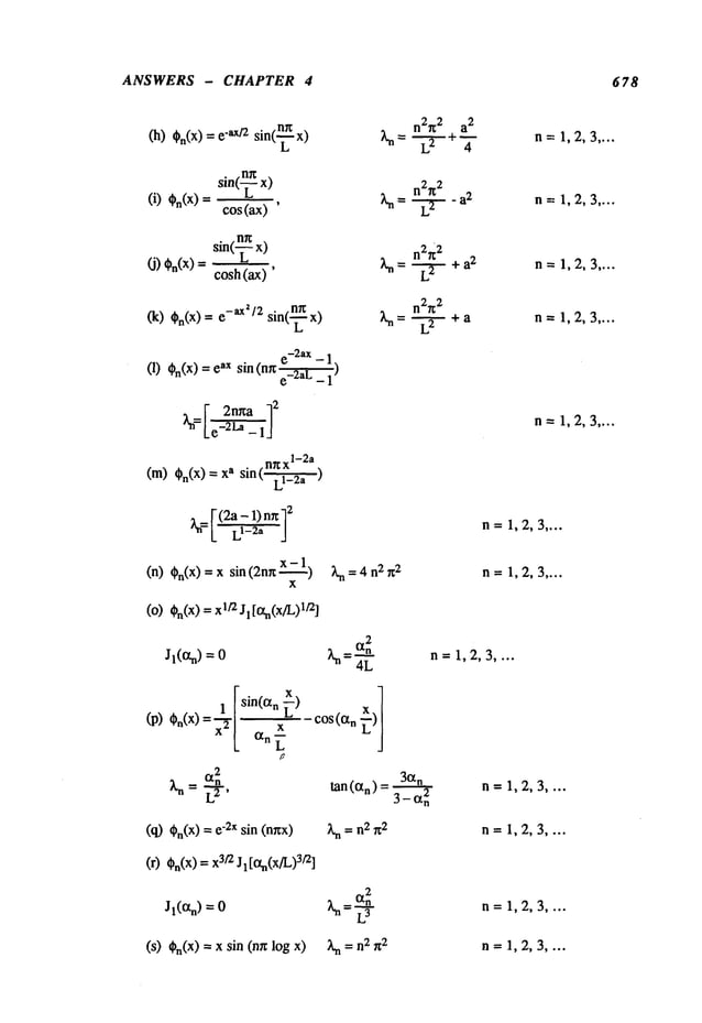 ANSWERS - CHAPTER 4 678
(h) On(x) "a x]2 sin(~x)
sin(--~ x)
(i) On(x)= cos(ax)
sin(-~x)
(j) %(x)
=cosh(ax)
(k) On(x)=-ax’/2 sin(-~x)
e-2ax - 1
(1) On(X)= ¢ax sin (n~ ¢-2aL)
~n=[" 2nr~a
[ e_-~-~"-
1’]
2
I1~x
1-2a
(m) On(x)=s sin(, L -i~_2a )
a: r (2a - 1) n~
’~=L’L
r-~
J
(n) On(X)
= x sin (2nrt 1)
x
(0) On(x) 1/2 Jl [13tn(x/L)l]2]
n2~ 2 a
2
Ln = --~- +
~- n--: 1,2, 3 ....
n2g
2
~= L~-,F--a
2 n=1,2,3 ....
n2~
2
Xn= L--~+a2 n=1,2,3 ....
n2~
2
~ = --~-- + a n=1,2,3 ....
n= 1,2,3 ....
n=1,2,3 ....
;~n=4 n2n2 n = 1,2, 3 ....
2
Jl(an) =
X~-~-~
n =I, 2, 3 ....
¯ [sin(a n x)
]
_ " [ L
cos(an~)
(p) O.(x) ......
X2
~n ~
I,2,3,
(~%(x)
-~
sin
(nnx ~=n~=2 n=I,
2,
3....
(O%(x)
3~
J: [
~(x
~)
3~1
Jl(an) =
(s) ~n(x) = x sin (mr log
-L3
n=1,2,3 ....
~n= n2n
2 n =1, 2, 3 ....
 