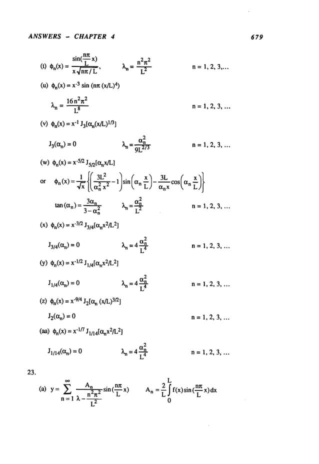 ANSWERS - CHAPTER 4 679
23.
sin(-~ x) n2r~2
(t) ,o(~)=~/.~.~, ~=
L..-L-.
~-
(u) On(X)
"3
sin (n~ (x/L 4)
n= 1,2,3 ....
16 n2g
2
~,n = LS n=1,2,3 ....
(V) On(X)"1J3[1 3tn(x/L)l/3]
J3(~tn) =
(w)t~n(X
) =x
-5/’2 J5/2[l~nX/L]
or
2
~-~
n=1,2,3 ....
tan (~n) 30~n
2
3-~
n
(X)¢~n(X)
-3/2 J3/4[l~nx2/L2]
J3/4(~.n) = ~’n = 4 L’~
(Y)(~n(x)=x’1/2J1/4[i3tnx2/L2
]
2
Jl/4(t3tn)= ~n = 4 L.4
(Z) ~bn(X
) = X
"9/4 J2[O~n(x/L)
3/2]
J2(ff, n)=
(aa)0n(X)
"1
/7 J1/x4[ff.nx2fl_,
2]
Jl/14(ff.n) = ~ = L4
- 1 --/-- ~COS/~
n
~bn(X)- ~/~ [~n---~x 2 sin( t~nL) CtnXk,
~ =-~-~- n=1,2,3 ....
n=1,2,3 ....
n= 1,2,3 ....
n=1,2,3 ....
n=1,2,3 ....
(a) y = An sin(--~x) An 2
n2~2 =r f f(x>sin(--~x>
dx
n=l ~.-~
 