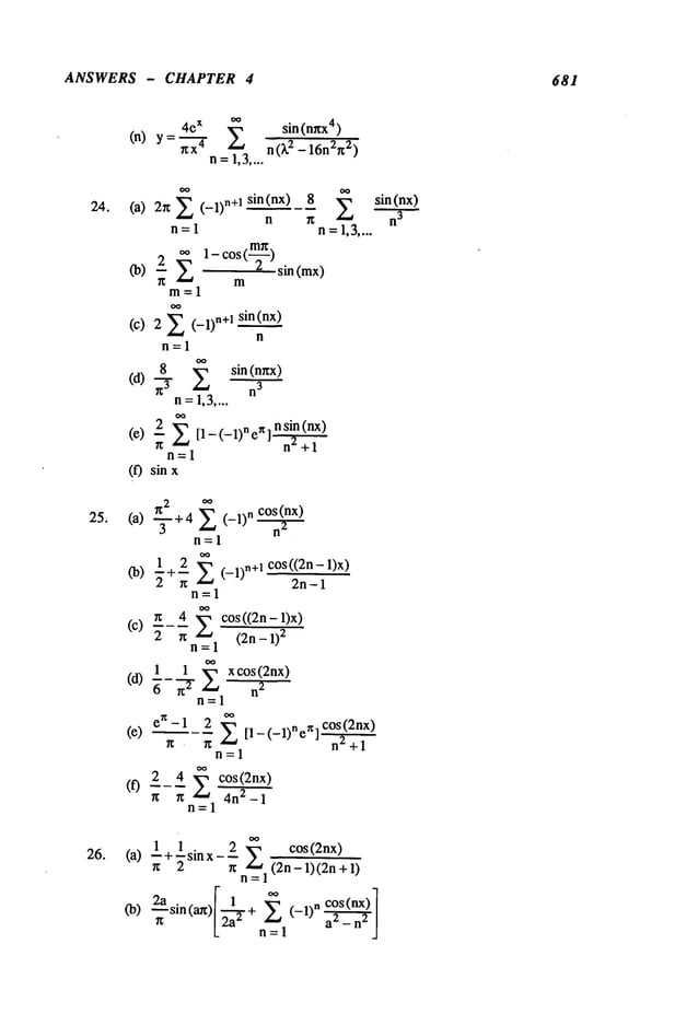 ANSWERS - CHAPTER 4 681
24.
25.
26.
4eX
~
sin(nr~x4)
(n) y = nx-~
~-
n(k2 _16n2n2)
n=1,3....
(a) 2r~2(-1)n+lsin(nx)8 2
n ~
n=l n=l,3....
(b) ~
m=l
(c) 2 E (-1)n÷l sin(nx)
n
n=l
8
2
sin (nnx)
(d) -~-
n3
n=1,3....
(e) ~- n’~+l
n=l
(f) sin
(a) ~-~+4~(-1)n~
n=l
1 2 E (-1)n+~ cos((2n-1)x)
<b)
n 2n-1
n=l
O0
(c) n__ 4 E cos ((2n - 1)x)
2 n (2n - 1)
2
n=l
1 1 x cos (2nx)
(d) ~-~-T E 2
n=l
en-1 2 E [1-(-1)"en]C°S~(2nx)
(e) n
n n ~ +1
n=l
2_4 cos(.__2nx_)
(0 n nn’~__l 4n2_1
1 1 . 2 ~ cos(2nx)
(a) ~-+~s~nx--~n,~,__ 1 (2~~+
(b) 2asin(an)I 1,+ ~ n cos( nx)"
sin(nx)
n
3
 
