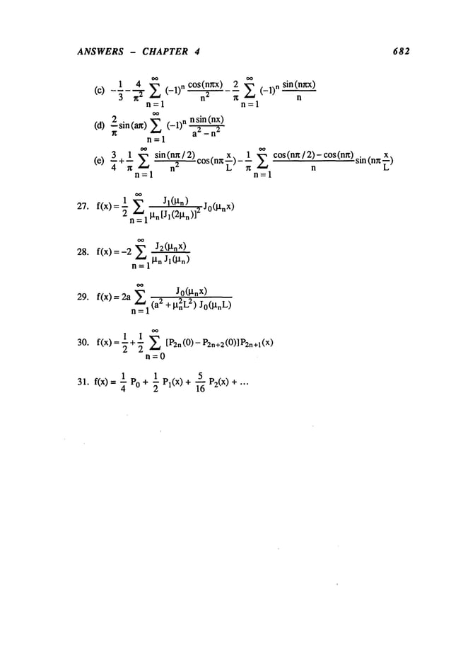 ANSWERS - CHAPTER 4 682
1 4 ~_~ cos(n~x)
(c)
3 r~
2 (-1)n 2
n=l
n sin (nx)
(d) 2sin(a~)X (-1)n-~2
~g -
11=1
~+~ ~ sin(rig/2) . x. 1 co s(n~/2)-cos(n~)s~(n~
)
(e)
~ ~ n
~
,cos tn~ ~ - -
n=l n=l
2 X (-1)n sin(n~x)
n
n=l
27. f(x)=~ X
n=ll-tn[ 1( l~n)J
28. f(x)=-2n~ J2(~nX)
=1 la.
Jo(l.tn
x)
29. f(x) = 2a X2 + i. t2nL2) jo(~tnL)
n=l
30. f(x) =--+-- [P2n(0) - P2n+2
(0)] P2n+1
2 2
n=O
1 1 5
31. f(x) = ~- PO+ "~ PI(x) + ~ P2(x) + "’"
 