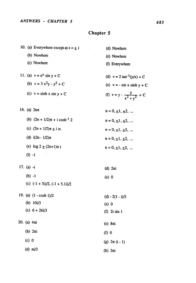 ANSWERS . CHAPTER 5 683
10. (a) Everywhere
except at z + i
(b) Nowhere
(c) Nowhere
11. (a) v=eXsiny+C
(b) v=3x2y-y3+C
(c) v=sinhxsiny+C
16. (a) 2n~
(b) (2n + 1/2)r~ + i -1 2
(c) (2n + 1/2)n + i ~.
(d) i(2n- 1/2)r~
(e) log + (2n+l)n i
(f)
~. (a)
(b)
(c) (-1 + 5i)/2, (-1 + 5.1i)/2
19. (a) (1- cosh 1)/2
Co)
loi/3
(c) 6 + 26i/3
20. (a)
(b) 2r~i
(c)
(d) nq/3
Chapter 5
(d) Nowhere
(e) Nowhere
(f) Everywhere
(d) v = tan-l(y/x) +
(e) v = - sin x sinh y +
(f) v=y- x~÷C
n = 0,+1,+2 ....
n=0,+l,+2 ....
n = 0, +1, +2....
n = 0, +1, +2....
n=0,+l,+2 ....
(d) 2hi
(e)
(d)- 2(1- i)/3
(e)
(f) 2i sin
(e)
(f)
(g) 2r~(i-
(h) 2r~i
 